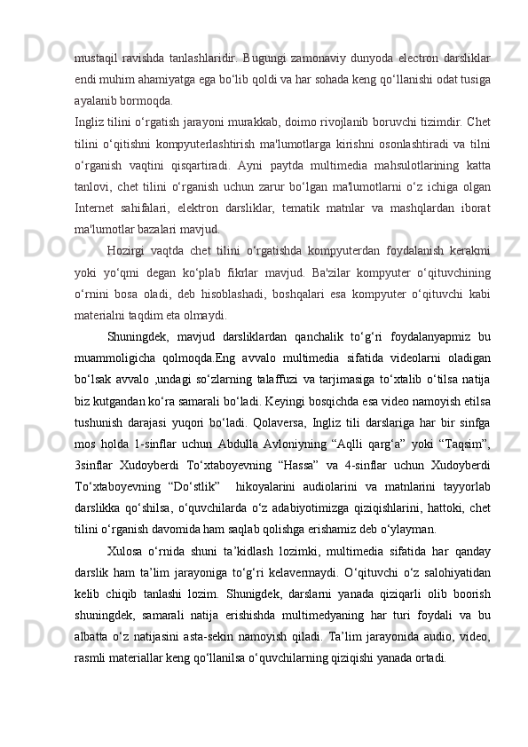 mustaqil   ravishda   tanlashlaridir.   Bugungi   zamonaviy   dunyoda   electron   darsliklar
endi muhim ahamiyatga ega bo‘lib qoldi va har sohada keng qo‘llanishi odat tusiga
ayalanib bormoqda. 
Ingliz tilini o‘rgatish jarayoni murakkab, doimo rivojlanib boruvchi tizimdir. Chet
tilini   o‘qitishni   kompyuterlashtirish   ma'lumotlarga   kirishni   osonlashtiradi   va   tilni
o‘rganish   vaqtini   qisqartiradi.   Ayni   paytda   multimedia   mahsulotlarining   katta
tanlovi,   chet   tilini   o‘rganish   uchun   zarur   bo‘lgan   ma'lumotlarni   o‘z   ichiga   olgan
Internet   sahifalari,   elektron   darsliklar,   tematik   matnlar   va   mashqlardan   iborat
ma'lumotlar bazalari mavjud. 
Hozirgi   vaqtda   chet   tilini   o‘rgatishda   kompyuterdan   foydalanish   kerakmi
yoki   yo‘qmi   degan   ko‘plab   fikrlar   mavjud.   Ba'zilar   kompyuter   o‘qituvchining
o‘rnini   bosa   oladi,   deb   hisoblashadi,   boshqalari   esa   kompyuter   o‘qituvchi   kabi
materialni taqdim eta olmaydi. 
Shuningdek,   mavjud   darsliklardan   qanchalik   to‘g‘ri   foydalanyapmiz   bu
muammoligicha   qolmoqda.Eng   avvalo   multimedia   sifatida   videolarni   oladigan
bo‘lsak   avvalo   ,undagi   so‘zlarning   talaffuzi   va   tarjimasiga   to‘xtalib   o‘tilsa   natija
biz kutgandan ko‘ra samarali bo‘ladi. Keyingi bosqichda esa video namoyish etilsa
tushunish   darajasi   yuqori   bo‘ladi.   Qolaversa,   Ingliz   tili   darslariga   har   bir   sinfga
mos   holda   1-sinflar   uchun   Abdulla   Avloniyning   “Aqlli   qarg‘a”   yoki   “Taqsim”,
3sinflar   Xudoyberdi   To‘xtaboyevning   “Hassa”   va   4-sinflar   uchun   Xudoyberdi
To‘xtaboyevning   “Do‘stlik”     hikoyalarini   audiolarini   va   matnlarini   tayyorlab
darslikka   qo‘shilsa,   o‘quvchilarda   o‘z   adabiyotimizga   qiziqishlarini,   hattoki,   chet
tilini o‘rganish davomida ham saqlab qolishga erishamiz deb o‘ylayman.  
Xulosa   o‘rnida   shuni   ta’kidlash   lozimki,   multimedia   sifatida   har   qanday
darslik   ham   ta’lim   jarayoniga   to‘g‘ri   kelavermaydi.   O‘qituvchi   o‘z   salohiyatidan
kelib   chiqib   tanlashi   lozim.   Shunigdek,   darslarni   yanada   qiziqarli   olib   boorish
shuningdek,   samarali   natija   erishishda   multimedyaning   har   turi   foydali   va   bu
albatta   o‘z   natijasini   asta-sekin   namoyish   qiladi.   Ta’lim   jarayonida   audio,   video,
rasmli materiallar keng qo‘llanilsa o‘quvchilarning qiziqishi yanada ortadi. 
  