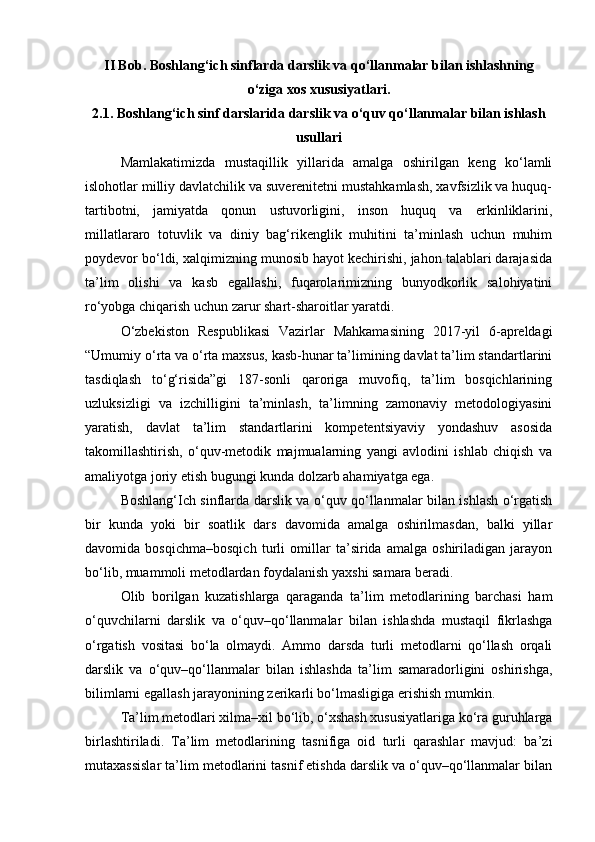 II Bob. B oshlang‘ich sinflarda darslik va qo‘llanmalar bilan ishlashning
o‘ziga xos xususiyatlari.
2.1.   Boshlang‘ich sinf darslarida darslik va o‘quv qo‘llanmalar bilan ishlash
usullari
Mamlakatimizda   mustaqillik   yillarida   amalga   oshirilgan   keng   ko‘lamli
islohotlar milliy davlatchilik va suverenitetni mustahkamlash, xavfsizlik va huquq-
tartibotni,   jamiyatda   qonun   ustuvorligini,   inson   huquq   va   erkinliklarini,
millatlararo   totuvlik   va   diniy   bag‘rikenglik   muhitini   ta’minlash   uchun   muhim
poydevor bo‘ldi, xalqimizning munosib hayot kechirishi, jahon talablari darajasida
ta’lim   olishi   va   kasb   egallashi,   fuqarolarimizning   bunyodkorlik   salohiyatini
ro‘yobga chiqarish uchun zarur shart-sharoitlar yaratdi.
O‘zbekiston   Respublikasi   Vazirlar   Mahkamasining   2017-yil   6-apreldagi
“Umumiy o‘rta va o‘rta maxsus, kasb-hunar ta’limining davlat ta’lim standartlarini
tasdiqlash   to‘g‘risida”gi   187-sonli   qaroriga   muvofiq,   ta’lim   bosqichlarining
uzluksizligi   va   izchilligini   ta’minlash,   ta’limning   zamonaviy   metodologiyasini
yaratish,   davlat   ta’lim   standartlarini   kompetentsiyaviy   yondashuv   asosida
takomillashtirish,   o‘quv-metodik   majmualarning   yangi   avlodini   ishlab   chiqish   va
amaliyotga joriy etish bugungi kunda dolzarb ahamiyatga ega.
Boshlang‘Ich sinflarda darslik va o‘quv qo‘llanmalar bilan ishlash o‘rgatish
bir   kunda   yoki   bir   soatlik   dars   davomida   amalga   oshirilmasdan,   balki   yillar
davomida   bosqichma–bosqich   turli   omillar   ta’sirida   amalga   oshiriladigan   jarayon
bo‘lib, muammoli metodlardan foydalanish yaxshi samara beradi.
Olib   borilgan   kuzatishlarga   qaraganda   ta’lim   metodlarining   barchasi   ham
o‘quvchilarni   darslik   va   o‘quv–qo‘llanmalar   bilan   ishlashda   mustaqil   fikrlashga
o‘rgatish   vositasi   bo‘la   olmaydi.   Ammo   darsda   turli   metodlarni   qo‘llash   orqali
darslik   va   o‘quv–qo‘llanmalar   bilan   ishlashda   ta’lim   samaradorligini   oshirishga,
bilimlarni egallash jarayonining zerikarli bo‘lmasligiga erishish mumkin.
Ta’lim metodlari xilma–xil bo‘lib, o‘xshash xususiyatlariga ko‘ra guruhlarga
birlashtiriladi.   Ta’lim   metodlarining   tasnifiga   oid   turli   qarashlar   mavjud:   ba’zi
mutaxassislar ta’lim metodlarini tasnif etishda darslik va o‘quv–qo‘llanmalar bilan
  