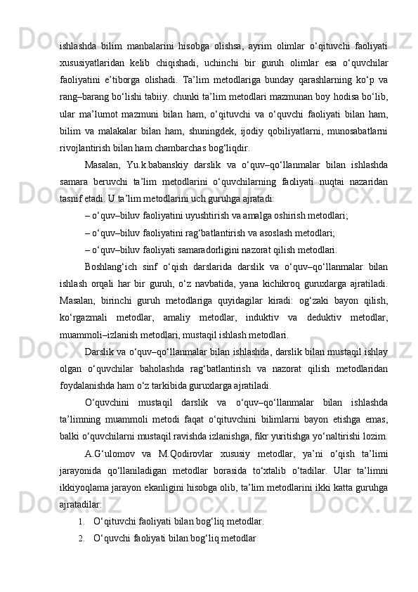 ishlashda   bilim   manbalarini   hisobga   olishsa,   ayrim   olimlar   o‘qituvchi   faoliyati
xususiyatlaridan   kelib   chiqishadi,   uchinchi   bir   guruh   olimlar   esa   o‘quvchilar
faoliyatini   e’tiborga   olishadi.   Ta’lim   metodlariga   bunday   qarashlarning   ko‘p   va
rang–barang bo‘lishi tabiiy. chunki ta’lim metodlari mazmunan boy hodisa bo‘lib,
ular   ma’lumot   mazmuni   bilan   ham,   o‘qituvchi   va   o‘quvchi   faoliyati   bilan   ham,
bilim   va   malakalar   bilan   ham,   shuningdek,   ijodiy   qobiliyatlarni,   munosabatlarni
rivojlantirish bilan ham chambarchas bog‘liqdir.
Masalan,   Yu.k.babanskiy   darslik   va   o‘quv–qo‘llanmalar   bilan   ishlashda
samara   beruvchi   ta’lim   metodlarini   o‘quvchilarning   faoliyati   nuqtai   nazaridan
tasnif etadi. U ta’lim metodlarini uch guruhga ajratadi:
– o‘quv–biluv faoliyatini uyushtirish va amalga oshirish metodlari; 
– o‘quv–biluv faoliyatini rag‘batlantirish va asoslash metodlari; 
– o‘quv–biluv faoliyati samaradorligini nazorat qilish metodlari.
Boshlang‘ich   sinf   o‘qish   darslarida   darslik   va   o‘quv–qo‘llanmalar   bilan
ishlash   orqali   har   bir   guruh,   o‘z   navbatida,   yana   kichikroq   guruxlarga   ajratiladi.
Masalan,   birinchi   guruh   metodlariga   quyidagilar   kiradi:   og‘zaki   bayon   qilish,
ko‘rgazmali   metodlar,   amaliy   metodlar,   induktiv   va   deduktiv   metodlar,
muammoli–izlanish metodlari, mustaqil ishlash metodlari.
Darslik va o‘quv–qo‘llanmalar bilan ishlashda, darslik bilan mustaqil ishlay
olgan   o‘quvchilar   baholashda   rag‘batlantirish   va   nazorat   qilish   metodlaridan
foydalanishda ham o‘z tarkibida guruxlarga ajratiladi.
O‘quvchini   mustaqil   darslik   va   o‘quv–qo‘llanmalar   bilan   ishlashda
ta’limning   muammoli   metodi   faqat   o‘qituvchini   bilimlarni   bayon   etishga   emas,
balki o‘quvchilarni mustaqil ravishda izlanishga, fikr yuritishga yo‘naltirishi lozim.
A.G‘ulomov   va   M.Qodirovlar   xususiy   metodlar,   ya’ni   o‘qish   ta’limi
jarayonida   qo‘llaniladigan   metodlar   borasida   to‘xtalib   o‘tadilar.   Ular   ta’limni
ikkiyoqlama jarayon ekanligini hisobga olib, ta’lim metodlarini ikki katta guruhga
ajratadilar:
1. O‘qituvchi faoliyati bilan bog‘liq metodlar.
2. O‘quvchi faoliyati bilan bog‘liq metodlar
  