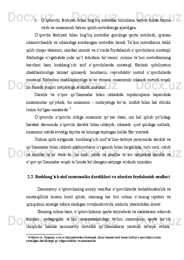 3. O‘qituvchi faoliyati bilan bog‘liq metodlar bilimlarni tayyor holda bayon
etish va muammoli bayon qilish metodlariga ajratilgan.
O‘quvchi   faoliyati   bilan   bog‘liq   metodlar   guruhiga   qayta   xotirlash,   qisman
izlanuvchanlik  va  izlanishga  asoslangan  metodlar  kiradi   Ta’lim   metodlarini  tahlil
qilib chiqar ekanmiz, ulardan unumli va o‘rnida foydalanish o‘quvchilarni mustaqil
fikrlashga   o‘rgatishda   juda   qo‘l   kelishini   ko‘ramiz.   Ammo   ta’lim   metodlarining
barchasi   ham   boshlang‘ich   sinf   o‘quvchilarida   mustaqil   fikrlash   qobiliyatini
shakllantirishga   xizmat   qilmaydi.   binobarin,   reproduktiv   metod   o‘quvchilarda
mustaqil fikrlashni shakllantirishga ta’sir etmasa, muammoli izlanish metodi orqali
bu borada yuqori natijalarga erishish mumkin. 
Darslik   va   o‘quv   qo‘llanmalar   bilan   ishlashda   topshiriqlarni   bajarishda
muammolar   qo‘yiladi,   bu   muammo   –   mohiyatiga   ko‘ra,   zudlik   bilan   hal   etilishi
lozim bo‘lgan masaladir. 7
O‘qituvchi   o‘quvchi   oldiga   muammo   qo‘yar   ekan,   uni   hal   qilish   yo‘lidagi
harakat   davomida   o‘quvchi   darslik   bilan   ishlaydi,   izlanadi,   ijod   qilishga   intiladi,
muammo ustida avvalgi tajriba va bilimga tayangan holda fikr yuritadi.
Xulosa qilib aytganda, boshlang‘ich sinf ta’lim–tarbiya jarayonida darslik va
qo‘llanmalar bilan ishlash adabiyotlarni o‘rganish bilan birgalikda, turli usul, uslub
va   omillar   ta’sir   etadi–ki,   bu   usul,   uslub   va   omillar   ta’siri   natijasida   darslik   va
o‘quv qo‘llanmalar orqali ta’limda ko‘zlangan natijaga erishish mumkin.
2.2.  Boshlang‘ich sinf matematika darsliklari va ulardan foydalanish usullari
Zamonaviy o‘qituvchining asosiy vazifasi o‘quvchilarda tashabbuskorlik va
mustaqillilik   hissini   hosil   qilish,   ularning   har   biri   uchun   o‘zining   iqtidori   va
qiziqishini amalga oshira oladigan rivojlantiruvchi muhitni yaratishdan iborat. 
Shuning uchun ham, o‘qituvchilarini qayta tayyorlash va malakasini oshirish
kurslari,   pedagogika   ta’lim   muassasalaridagi   ta’lim   mazmunini   qayta   ko‘rib
chiqilishi   hamda   zamonaviy   metodik   qo‘llanmalarni   yaratish   tavsiya   etiladi.
7
 G’ofurov A. Umumiy o`rta ta`lim maktablari akad е mik, litsey hamda kasb hunar koll е ji o`quvchilari uchun 
yaratilgan darsliklarga qo`yilgan talablar va muammolar  
  