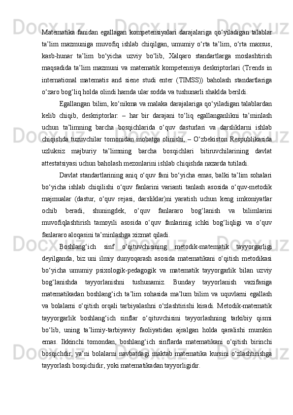Matematika   fanidan  egallagan   kompetensiyalari  darajalariga  qo‘yiladigan   talablar
ta’lim   mazmuniga   muvofiq   ishlab   chiqilgan,   umumiy   o‘rta   ta’lim,   o‘rta   maxsus,
kasb-hunar   ta’lim   bo‘yicha   uzviy   bo‘lib,   Xalqaro   standartlarga   moslashtirish
maqsadida   ta’lim   mazmuni   va   matematik   kompetensiya   deskriptorlari   (Trends   in
international   matematis   and   siene   studi   enter   (TIMSS))   baholash   standartlariga
o‘zaro bog‘liq holda olindi hamda ular sodda va tushunarli shaklda berildi.  
  Egallangan bilim, ko‘nikma va malaka darajalariga qo‘yiladigan talablardan
kelib   chiqib,   deskriptorlar:   –   har   bir   darajani   to‘liq   egallanganlikni   ta’minlash
uchun   ta’limning   barcha   bosqichlarida   o‘quv   dasturlari   va   darsliklarni   ishlab
chiqishda   tuzuvchilar   tomonidan   inobatga   olinishi,   –   O‘zbekiston   Respublikasida
uzluksiz   majburiy   ta’limning   barcha   bosqichlari   bitiruvchilarining   davlat
attestatsiyasi uchun baholash mezonlarini ishlab chiqishda nazarda tutiladi.  
Davlat standartlarining aniq o‘quv fani bo‘yicha emas, balki ta’lim sohalari
bo‘yicha   ishlab   chiqilishi   o‘quv   fanlarini   varianti   tanlash   asosida   o‘quv-metodik
majmualar   (dastur,   o‘quv   rejasi,   darsliklar)ni   yaratish   uchun   keng   imkoniyatlar
ochib   beradi,   shuningdek,   o‘quv   fanlararo   bog‘lanish   va   bilimlarini
muvofiqlashtirish   tamoyili   asosida   o‘quv   fanlarinig   ichki   bog‘liqligi   va   o‘quv
fanlararo aloqasini ta’minlashga xizmat qiladi. 
Boshlang‘ich   sinf   o‘qituvchisining   metodik-matematik   tayyorgarligi
deyilganda,   biz   uni   ilmiy   dunyoqarash   asosida   matematikani   o‘qitish   metodikasi
bo‘yicha   umumiy   psixologik-pedagogik   va   matematik   tayyorgarlik   bilan   uzviy
bog‘lanishda   tayyorlanishni   tushunamiz.   Bunday   tayyorlanish   vazifasiga
matematikadan   boshlang‘ich   ta’lim   sohasida   ma’lum   bilim   va   uquvlarni   egallash
va   bolalarni   o‘qitish   orqali   tarbiyalashni   o‘zlashtirishi   kiradi.   Metodik-matematik
tayyorgarlik   boshlang‘ich   sinflar   o‘qituvchisini   tayyorlashning   tarkibiy   qismi
bo‘lib,   uning   ta’limiy-tarbiyaviy   faoliyatidan   ajralgan   holda   qaralishi   mumkin
emas.   Ikkinchi   tomondan,   boshlang‘ich   sinflarda   matematikani   o‘qitish   birinchi
bosqichdir,   ya’ni   bolalarni   navbatdagi   maktab   matematika   kursini   o‘zlashtirishga
tayyorlash bosqichidir, yoki matematikadan tayyorligidir.  
  