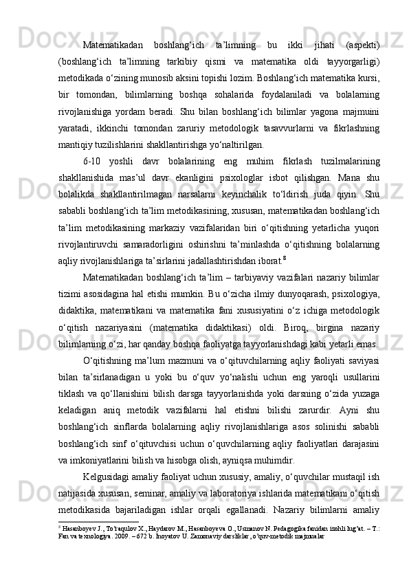 Matematikadan   boshlang‘ich   ta’limning   bu   ikki   jihati   (aspekti)
(boshlang‘ich   ta’limning   tarkibiy   qismi   va   matematika   oldi   tayyorgarligi)
metodikada o‘zining munosib aksini topishi lozim. Boshlang‘ich matematika kursi,
bir   tomondan,   bilimlarning   boshqa   sohalarida   foydalaniladi   va   bolalarning
rivojlanishiga   yordam   beradi.   Shu   bilan   boshlang‘ich   bilimlar   yagona   majmuini
yaratadi,   ikkinchi   tomondan   zaruriy   metodologik   tasavvurlarni   va   fikrlashning
mantiqiy tuzilishlarini shakllantirishga yo‘naltirilgan.  
6-10   yoshli   davr   bolalarining   eng   muhim   fikrlash   tuzilmalarining
shakllanishida   mas’ul   davr   ekanligini   psixologlar   isbot   qilishgan.   Mana   shu
bolalikda   shakllantirilmagan   narsalarni   keyinchalik   to‘ldirish   juda   qiyin.   Shu
sababli boshlang‘ich ta’lim metodikasining, xususan, matematikadan boshlang‘ich
ta’lim   metodikasining   markaziy   vazifalaridan   biri   o‘qitishning   yetarlicha   yuqori
rivojlantiruvchi   samaradorligini   oshirishni   ta’minlashda   o‘qitishning   bolalarning
aqliy rivojlanishlariga ta’sirlarini jadallashtirishdan iborat. 8
 
Matematikadan   boshlang‘ich   ta’lim   –   tarbiyaviy   vazifalari   nazariy   bilimlar
tizimi asosidagina hal etishi mumkin. Bu o‘zicha ilmiy dunyoqarash, psixologiya,
didaktika,   matematikani   va   matematika   fani   xususiyatini   o‘z   ichiga   metodologik
o‘qitish   nazariyasini   (matematika   didaktikasi)   oldi.   Biroq,   birgina   nazariy
bilimlarning o‘zi, har qanday boshqa faoliyatga tayyorlanishdagi kabi yetarli emas.
O‘qitishning   ma’lum   mazmuni   va   o‘qituvchilarning   aqliy   faoliyati   saviyasi
bilan   ta’sirlanadigan   u   yoki   bu   o‘quv   yo‘nalishi   uchun   eng   yaroqli   usullarini
tiklash   va   qo‘llanishini   bilish   darsga   tayyorlanishda   yoki   darsning   o‘zida   yuzaga
keladigan   aniq   metodik   vazifalarni   hal   etishni   bilishi   zarurdir.   Ayni   shu
boshlang‘ich   sinflarda   bolalarning   aqliy   rivojlanishlariga   asos   solinishi   sababli
boshlang‘ich   sinf   o‘qituvchisi   uchun   o‘quvchilarning   aqliy   faoliyatlari   darajasini
va imkoniyatlarini bilish va hisobga olish, ayniqsa muhimdir.  
Kelgusidagi amaliy faoliyat uchun xususiy, amaliy, o‘quvchilar mustaqil ish
natijasida xususan, seminar, amaliy va laboratoriya ishlarida matematikani o‘qitish
metodikasida   bajariladigan   ishlar   orqali   egallanadi.   Nazariy   bilimlarni   amaliy
8
 Hasanboyev J., To’raqulov X., Haydarov M., Hasanboyeva O., Usmanov N. Pedagogika fanidan izohli lug’at. – T.:
Fan va texnologiya. 2009. – 672 b. Inoyatov U. Zamonaviy darsliklar, o’quv-metodik majmualar
  