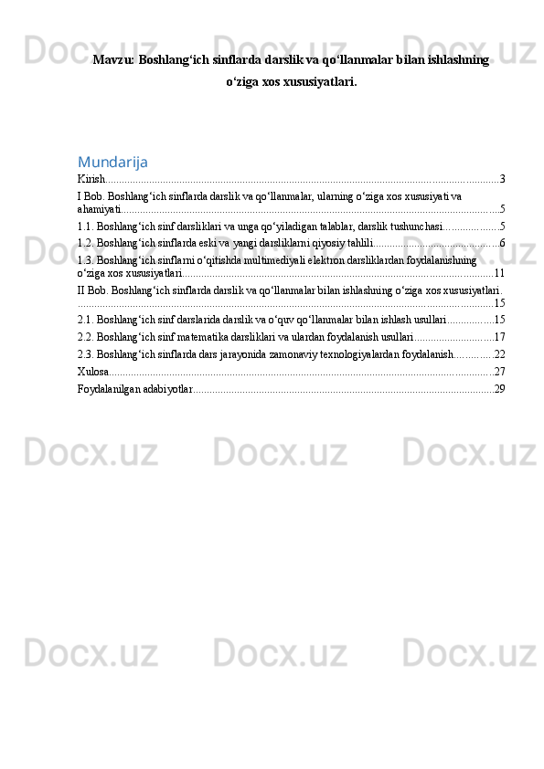 Mavzu:  B oshlang‘ich sinflarda darslik va qo‘llanmalar bilan ishlashning
o‘ziga xos xususiyatlari .
Mundarija
Kirish ............................................................................................................................................... 3
I Bob. Boshlang‘ich sinflarda darslik va qo‘llanmalar, ularning o‘ziga xos xususiyati va 
ahamiyati .......................................................................................................................................... 5
1.1. Boshlang‘ich sinf darsliklari va unga qo‘yiladigan talablar, darslik tushunchasi .................... 5
1.2. Boshlang‘ich sinflarda eski va yangi darsliklarni qiyosiy tahlili .............................................. 6
1.3. Boshlang‘ich sinflarni o‘qitishda multimediyali elektron darsliklardan foydalanishning 
o‘ziga xos xususiyatlari. ................................................................................................................ 11
II Bob. Boshlang‘ich sinflarda darslik va qo‘llanmalar bilan ishlashning o‘ziga xos xususiyatlari.
....................................................................................................................................................... 15
2.1. Boshlang‘ich sinf darslarida darslik va o‘quv qo‘llanmalar bilan ishlash usullari ................. 15
2.2. Boshlang‘ich sinf matematika darsliklari va ulardan foydalanish usullari ............................. 17
2.3. Boshlang‘ich sinflarda dars jarayonida zamonaviy texnologiyalardan foydalanish .............. 22
Xulosa ............................................................................................................................................ 27
Foydalanilgan adabiyotlar .............................................................................................................. 29
  