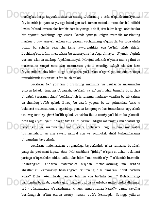 mashg‘ulotlarga   tayyorlanishda   va   mashg‘ulotlarning   o‘zida   o‘qitish   amaliyotida
foydalanish jarayonida yuzaga keladigan turli-tuman metodik masalalar hal etilishi
lozim. Metodik masalalar har bir darsda yuzaga keladi, shu bilan birga, odatda ular
bir   qiymatli   yechimga   ega   emas.   Darsda   yuzaga   kelgan   metodik   masalaning
mazkur   o‘quv   vaziyati   uchun   eng   yaroqli   yechimining   o‘qituvchi   tez   topa   olishi
uchun   bu   sohada   yetarlicha   keng   tayyorgarlikka   ega   bo‘lish   talab   etiladi.
Boshlang‘ich ta’lim  metodikasi  bu xususiyatni  hisobga olmaydi. O‘yinda o‘qitish
vositasi sifatida mutlaqo foydalanilmaydi. Mavjud didaktik o‘yinlar mantiq ilmi va
matematika   nuqtai   nazaridan   mazmunan   yetarli   emasligi   tufayli   ulardan   kam
foydalaniladi,   shu   bilan   birga   boshqacha   yo‘l   bilan   o‘rganilgan   materialni   faqat
mustahkamlash vositasi sifatida ishlatiladi.  
Bolalarni   6-7   yoshdan   o‘qitishning   mazmuni   va   usullarida   muammolar
yuzaga   keladi.   Sanoqni   o‘rganish,   qo‘shish   va   ko‘paytirishni   birinchi   bosqichda
o‘rgatish (yigirma ichida) boshlang‘ich ta’limning markaziy vazifasi bo‘lib kelgan
va   shundoq   bo‘lib   qoladi.   Biroq,   bu   vazifa   yagona   bo‘lib   qolmasdan,   balki   u
bolalarni matematikani  o‘rganishga yanada kengroq va har tomonlama tayyorlash
ishining tarkibiy qismi bo‘lib qoladi va ushbu ikkita asosiy yo‘l bilan belgilanadi:
pedagogik yo‘l, ya’ni bolalar fikrlashini qo‘llaniladigan matematik mulohazalarga
tayyorlash   va   matematika   yo‘li.   ya’ni   bolalarni   eng   muhim   matematik
tushunchalarni   va   eng   avvalo   natural   son   va   geometrik   shakl   tushunchalarini
o‘rganishga tayyorlash.  
Bolalarni   matematikani   o‘rganishga   tayyorlashda   ishni   nimadan   boshlash
yangicha yechimni taqozo etadi. Matematikani “jiddiy” o‘rganish uchun bolalarni
partaga o‘tqazishdan oldin, balki, ular bilan “matematik o‘yin” o‘tkazish lozimdir.
Boshlang‘ich   sinflarda   matematika   o‘qitish   metodikasining   fan   sifatida
shakllanishi   Zamonaviy   boshlang‘ich   ta’limning   o‘zi   nimadan   iborat   bo‘lishi
kerak?   Bola   1-4-sinflarda   qanday   bilimga   ega   bo‘lishi   lozim?   Bolalarimizga
qachondan boshlab, qanday qilib, qanday usulda va uslubda milliy qadriyatlarimiz,
urf   -   odatlarimizni   o‘rgatishimiz,   chuqur   anglatishimiz   kerak?»   degan   savollar
boshlang‘ich   ta’lim   oldida   asosiy   masala   bo‘lib   kelmoqda.   So‘nggi   yillarda
  