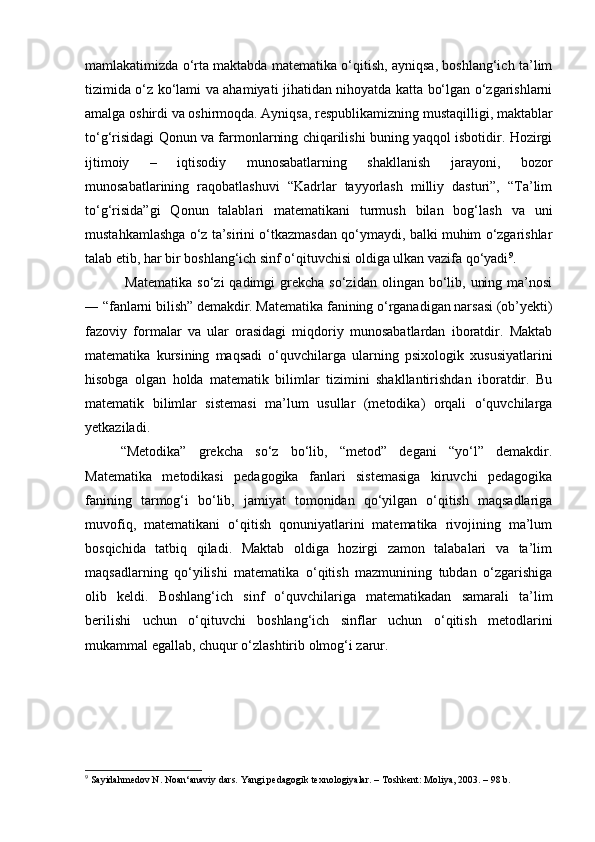 mamlakatimizda o‘rta maktabda matematika o‘qitish, ayniqsa, boshlang‘ich ta’lim
tizimida o‘z ko‘lami va ahamiyati jihatidan nihoyatda katta bo‘lgan o‘zgarishlarni
amalga oshirdi va oshirmoqda. Ayniqsa, respublikamizning mustaqilligi, maktablar
to‘g‘risidagi Qonun va farmonlarning chiqarilishi buning yaqqol isbotidir. Hozirgi
ijtimoiy   –   iqtisodiy   munosabatlarning   shakllanish   jarayoni,   bozor
munosabatlarining   raqobatlashuvi   “Kadrlar   tayyorlash   milliy   dasturi”,   “Ta’lim
to‘g‘risida”gi   Qonun   talablari   matematikani   turmush   bilan   bog‘lash   va   uni
mustahkamlashga o‘z ta’sirini o‘tkazmasdan qo‘ymaydi, balki muhim o‘zgarishlar
talab etib, har bir boshlang‘ich sinf o‘qituvchisi oldiga ulkan vazifa qo‘yadi 9
.
  Matematika   so‘zi  qadimgi   grekcha  so‘zidan  olingan  bo‘lib,  uning  ma’nosi
― “fanlarni bilish” demakdir. Matematika fanining o‘rganadigan narsasi (ob’yekti)
fazoviy   formalar   va   ular   orasidagi   miqdoriy   munosabatlardan   iboratdir.   Maktab
matematika   kursining   maqsadi   o‘quvchilarga   ularning   psixologik   xususiyatlarini
hisobga   olgan   holda   matematik   bilimlar   tizimini   shakllantirishdan   iboratdir.   Bu
matematik   bilimlar   sistemasi   ma’lum   usullar   (metodika)   orqali   o‘quvchilarga
yetkaziladi. 
“Metodika”   grekcha   so‘z   bo‘lib,   “metod”   degani   “yo‘l”   demakdir.
Matematika   metodikasi   pedagogika   fanlari   sistemasiga   kiruvchi   pedagogika
fanining   tarmog‘i   bo‘lib,   jamiyat   tomonidan   qo‘yilgan   o‘qitish   maqsadlariga
muvofiq,   matematikani   o‘qitish   qonuniyatlarini   matematika   rivojining   ma’lum
bosqichida   tatbiq   qiladi.   Maktab   oldiga   hozirgi   zamon   talabalari   va   ta’lim
maqsadlarning   qo‘yilishi   matematika   o‘qitish   mazmunining   tubdan   o‘zgarishiga
olib   keldi.   Boshlang‘ich   sinf   o‘quvchilariga   matematikadan   samarali   ta’lim
berilishi   uchun   o‘qituvchi   boshlang‘ich   sinflar   uchun   o‘qitish   metodlarini
mukammal egallab, chuqur o‘zlashtirib olmog‘i zarur. 
9
 Sayidahmedov N. Noan‘anaviy dars. Yangi pedagogik texnologiyalar. – Toshkent: Moliya, 2003. – 98 b.
  