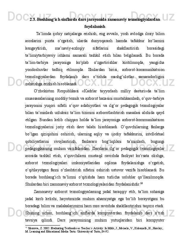 2.3. Boshlang‘ich sinflarda dars jarayonida zamonaviy texnologiyalardan
foydalanish
Ta’limda   ijobiy   natijalarga   erishish,   eng   avvalo,   yosh   avlodga   ilmiy   bilim
asoslarini   puxta   o‘rgatish,   ularda   dunyoqarash   hamda   tafakkur   ko‘lamini
kengaytirish,   ma’naviy-axloqiy   sifatlarini   shakllantirish   borasidagi
ta’limiytarbiyaviy   ishlarni   samarali   tashkil   etish   bilan   belgilanadi.   Bu   borada
ta’lim-tarbiya   jarayoniga   ko‘plab   o‘zgartirishlar   kiritilmoqda,   yangicha
yondoshuvlar   tadbiq   etilmoqda.   Shulardan   birisi,   axborot-kommunikatsion
texnologiyalardan   foydalanib   dars   o‘tishda   mashg‘ulotlar   samaradorligini
oshirishga erishish hisoblanadi. 
O‘zbekiston   Respublikasi   «Kadrlar   tayyorlash   milliy   dasturi»da   ta’lim
muassasalarining moddiy texnik va axborot bazasini mustahkamlash, o‘quv-tarbiya
jarayonini   yuqori   sifatli   o‘quv   adabiyotlari   va   ilg‘or   pedagogik   texnologiyalar
bilan   ta’minlash   uzluksiz   ta’lim   tizimini   axborotlashtirish   masalasi   alohida   qayd
etilgan.   Bundan   kelib   chiqqan   holda   ta’lim   jarayoniga   axborot-kommunikatsion
texnologiyalarini   joriy   etish   davr   talabi   hisoblanadi.   O‘quvchilarning   fanlarga
bo‘lgan   qiziqishini   oshirish,   ularning   aqliy   va   ijodiy   tafakkurini,   intellektual
qobiliyatlarini   rivojlantirish,   fanlararo   bog‘liqlikni   ta’minlash,   bugungi
pedagogikaning   muhim   vazifalaridan.   Darslarni   ilg‘or   pedagogik   texnologiyalar
asosida   tashkil   etish,   o‘quvchilarni   mustaqil   ravishda   faoliyat   ko‘rsata   olishga,
axborot   texnologiyalari   imkoniyatlaridan   oqilona   foydalanishga   o‘rgatish,
o‘qitilayotgan   fanni   o‘zlashtirish   sifatini   oshirish   ustuvor   vazifa   hisoblanadi.   Bu
borada   boshlang‘ich   ta’limni   o‘qitishda   ham   turlicha   uslublar   qo‘llanilmoqda.
Shulardan biri zamonaviy axborot texnologiyalaridan foydalanishdir. 10
 
Zamonaviy   axborot   texnologiyalarning   jadal   taraqqiy   etib,   ta’lim   sohasiga
jadal   kirib   kelishi,   hayotimizda   muhim   ahamiyatga   ega   bo‘lib   borayotgani   bu
boradagi bilim va malakalarimizni ham mos ravishda shakllantirishni taqozo etadi.
Shuning   uchun,   boshlang‘ich   sinflarda   kompyuterdan   foydalanib   dars   o‘tish
tavsiya   qilindi.   Dars   jarayonining   muhim   yutuqlaridan   biri   kompyuter
10
 Sikorova, Z. 2002. Evaluating Textbooks as Teacher´s Activity. In Mikk, J., Meisalo, V., Kukemelk, H., Horsley, 
M. Learning and Educational Media Tartu: University of Tartu, 84-92.