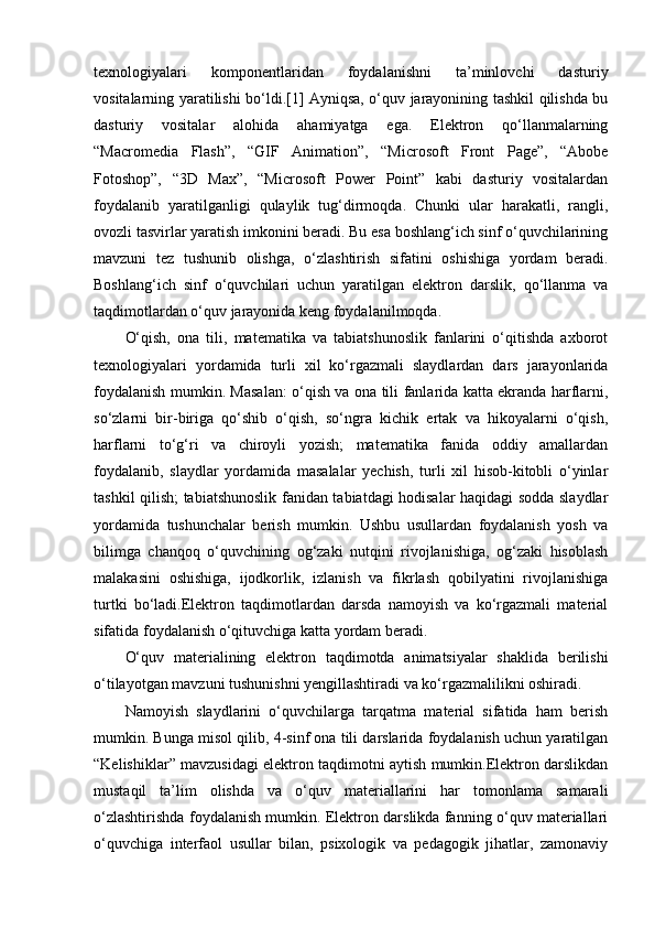 texnologiyalari   komponentlaridan   foydalanishni   ta’minlovchi   dasturiy
vositalarning yaratilishi bo‘ldi.[1] Ayniqsa, o‘quv jarayonining tashkil qilishda bu
dasturiy   vositalar   alohida   ahamiyatga   ega.   Elektron   qo‘llanmalarning
“Macromedia   Flash”,   “GIF   Animation”,   “Microsoft   Front   Page”,   “Abobe
Fotoshop”,   “3D   Max”,   “Micros о ft   Power   Point”   kabi   dasturiy   vositalardan
foydalanib   yaratilganligi   qulaylik   tug‘dirmoqda.   Chunki   ular   harakatli,   rangli,
ovozli tasvirlar yaratish imkonini beradi. Bu esa boshlang‘ich sinf o‘quvchilarining
mavzuni   tez   tushunib   olishga,   o‘zlashtirish   sifatini   oshishiga   yordam   beradi.
Boshlang‘ich   sinf   o‘quvchilari   uchun   yaratilgan   elektron   darslik,   qo‘llanma   va
taqdimotlardan o‘quv jarayonida keng foydalanilmoqda. 
O‘qish,   ona   tili,   matematika   va   tabiatshunoslik   fanlarini   o‘qitishda   axborot
texnologiyalari   yordamida   turli   xil   ko‘rgazmali   slaydlardan   dars   jarayonlarida
foydalanish mumkin. Masalan: o‘qish va ona tili fanlarida katta ekranda harflarni,
so‘zlarni   bir-biriga   qo‘shib   o‘qish,   so‘ngra   kichik   ertak   va   hikoyalarni   o‘qish,
harflarni   to‘g‘ri   va   chiroyli   yozish;   matematika   fanida   oddiy   amallardan
foydalanib,   slaydlar   yordamida   masalalar   yechish,   turli   xil   hisob-kitobli   o‘yinlar
tashkil qilish; tabiatshunoslik fanidan tabiatdagi hodisalar haqidagi sodda slaydlar
yordamida   tushunchalar   berish   mumkin.   Ushbu   usullardan   foydalanish   yosh   va
bilimga   chanqoq   o‘quvchining   og‘zaki   nutqini   rivojlanishiga,   og‘zaki   hisoblash
malakasini   oshishiga,   ijodkorlik,   izlanish   va   fikrlash   qobilyatini   rivojlanishiga
turtki   bo‘ladi.Elektron   taqdimotlardan   darsda   namoyish   va   ko‘rgazmali   material
sifatida foydalanish o‘qituvchiga katta yordam beradi. 
O‘quv   materialining   elektron   taqdimotda   animatsiyalar   shaklida   berilishi
o‘tilayotgan mavzuni tushunishni yengillashtiradi va ko‘rgazmalilikni oshiradi. 
Namoyish   slaydlarini   o‘quvchilarga   tarqatma   material   sifatida   ham   berish
mumkin. Bunga misol qilib, 4-sinf ona tili darslarida foydalanish uchun yaratilgan
“Kelishiklar” mavzusidagi elektron taqdimotni aytish mumkin.Elektron darslikdan
mustaqil   ta’lim   olishda   va   o‘quv   materiallarini   har   tomonlama   samarali
o‘zlashtirishda foydalanish mumkin. Elektron darslikda fanning o‘quv materiallari
o‘quvchiga   interfaol   usullar   bilan,   psixologik   va   pedagogik   jihatlar,   zamonaviy
  