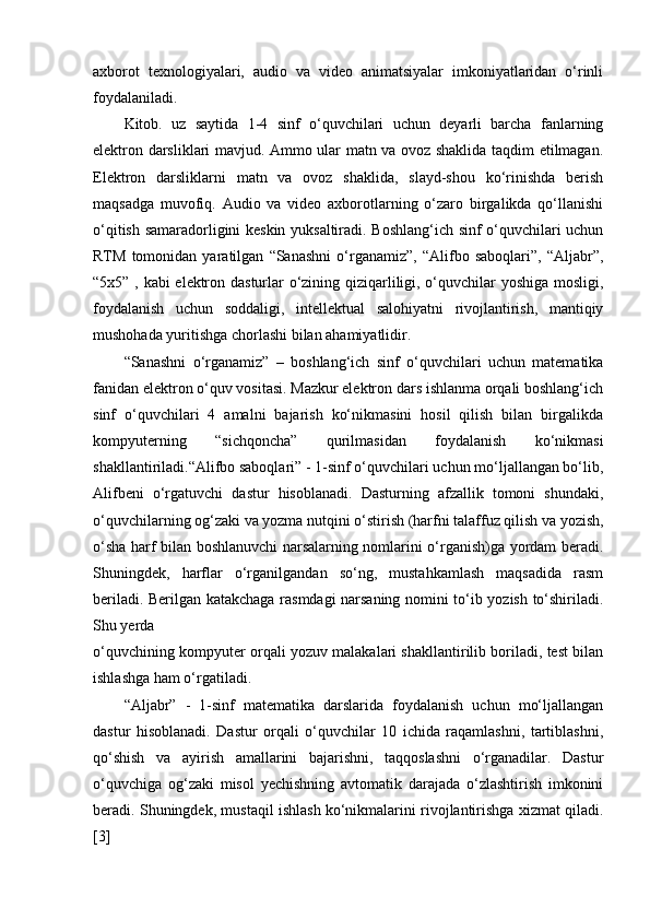 axborot   texnologiyalari,   audio   va   video   animatsiyalar   imkoniyatlaridan   o‘rinli
foydalaniladi. 
Kitob.   uz   saytida   1-4   sinf   o‘quvchilari   uchun   deyarli   barcha   fanlarning
elektron darsliklari mavjud. Ammo ular matn va ovoz shaklida taqdim etilmagan.
Elektron   darsliklarni   matn   va   ovoz   shaklida,   slayd-shou   ko‘rinishda   berish
maqsadga   muvofiq.   Audio   va   video   axborotlarning   o‘zaro   birgalikda   qo‘llanishi
o‘qitish samaradorligini keskin yuksaltiradi. Boshlang‘ich sinf o‘quvchilari uchun
RTM   tomonidan   yaratilgan   “Sanashni   o‘rganamiz”,   “Alifbo   saboqlari”,   “Aljabr”,
“5x5” , kabi elektron dasturlar o‘zining qiziqarliligi, o‘quvchilar yoshiga mosligi,
foydalanish   uchun   soddaligi,   intellektual   salohiyatni   rivojlantirish,   mantiqiy
mushohada yuritishga chorlashi bilan ahamiyatlidir. 
“Sanashni   o‘rganamiz”   –   boshlang‘ich   sinf   o‘quvchilari   uchun   matematika
fanidan elektron o‘quv vositasi. Mazkur elektron dars ishlanma orqali boshlang‘ich
sinf   o‘quvchilari   4   amalni   bajarish   ko‘nikmasini   hosil   qilish   bilan   birgalikda
kompyuterning   “sichqoncha”   qurilmasidan   foydalanish   ko‘nikmasi
shakllantiriladi.“Alifbo saboqlari” - 1-sinf o‘quvchilari uchun mo‘ljallangan bo‘lib,
Alifbeni   o‘rgatuvchi   dastur   hisoblanadi.   Dasturning   afzallik   tomoni   shundaki,
o‘quvchilarning og‘zaki va yozma nutqini o‘stirish (harfni talaffuz qilish va yozish,
o‘sha harf bilan boshlanuvchi narsalarning nomlarini o‘rganish)ga yordam beradi.
Shuningdek,   harflar   o‘rganilgandan   so‘ng,   mustahkamlash   maqsadida   rasm
beriladi. Berilgan katakchaga rasmdagi narsaning nomini to‘ib yozish to‘shiriladi.
Shu yerda 
o‘quvchining kompyuter orqali yozuv malakalari shakllantirilib boriladi, test bilan
ishlashga ham o‘rgatiladi.  
“Aljabr”   -   1-sinf   matematika   darslarida   foydalanish   uchun   mo‘ljallangan
dastur   hisoblanadi.   Dastur   orqali   o‘quvchilar   10   ichida   raqamlashni,   tartiblashni,
qo‘shish   va   ayirish   amallarini   bajarishni,   taqqoslashni   o‘rganadilar.   Dastur
o‘quvchiga   og‘zaki   misol   yechishning   avtomatik   darajada   o‘zlashtirish   imkonini
beradi. Shuningdek, mustaqil ishlash ko‘nikmalarini rivojlantirishga xizmat qiladi.
[3] 
  