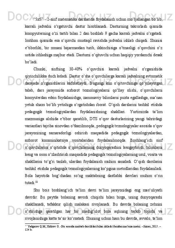 “5x5” - 2-sinf matematika darslarida foydalanish uchun mo‘ljallangan bo‘lib,
karrali   jadvalni   o‘rgatuvchi   dastur   hisoblanadi.   Dasturning   takrorlash   qismida
kompyuterning   o‘zi   tartib   bilan   2   dan   boshlab   9   gacha   karrali   jadvalni   o‘rgatadi.
Imtihon   qismida   esa   o‘quvchi   mustaqil   ravishda   jadvalni   ishlab   chiqadi.   Shunisi
e’tiborliki,   bir   xonani   bajarmasdan   turib,   ikkinchisiga   o‘tmasligi   o‘quvchini   o‘z
ustida ishlashiga majbur etadi. Dasturni o‘qituvchi uchun haqiqiy yordamchi desak
bo‘ladi. 
Chunki,   sinfning   30-40%   o‘quvchisi   karrali   jadvalni   o‘rganishida
qiyinchilikka duch keladi. Dastur o‘sha o‘quvchilarga karrali jadvalning avtomatik
darajada   o‘rganishlarini   kafolatlaydi.   Bugungi   kun   o‘qituvchisiga   qo‘yilayotgan
talab,   dars   jarayonida   axborot   texnologiyalarni   qo‘llay   olishi,   o‘quvchilarni
komyuterdan erkin foydalanishga, zamonaviy bilimlarni puxta egallashga, ma’nan
yetuk   shaxs   bo‘lib   yetishiga   o‘rgatishdan   iborat.   O‘qish   darslarini   tashkil   etishda
pedagogik   texnologiyalardan   foydalanishning   shakllari.   Yurtimizda   ta‘lim
mazmuniga   alohida   e‘tibor   qaratilib,   DTS   o‘quv   dasturlarining   yangi   tahrirdagi
variantlari tajriba sinovdan o‘tkazilmoqda, pedogogik texnologiyalar asosida o‘quv
jarayonining   samaradorligi   oshirish   maqsadida   pedagogik   texnologiyalardan,
axborot   komminikatsiya   vositalaridan   foydalanilmoqda.   Boshlang‘ich   sinf
o‘quvchilarini   o‘qitishda   o‘quvchilarning   dunyoqarashini   kengaytirish,   bilimlarni
keng va oson o‘zlashtirish maqsadida pedagogik texnologiyalarning usul, vosita va
shakllarini   to‘g‘ri   tanlab,   ulardan   foydalanish   muhim   sanaladi.   O‘qish   darslarini
tashkil etishda pedagogik texnologiyalarning ko‘pgina metodlaridan foydalaniladi.
Bola   hayotida   bog‘chadan   so‘ng   maktabning   dastlabki   davrlari   muhim   o‘rin
tutadi. 11
Shu   bois   boshlang‘ich   ta‘lim   davri   ta‘lim   jarayonidagi   eng   mas‘uliyatli
davrdir.   Bu   paytda   bolaning   savodi   chiqishi   bilan   birga,   uning   dunyoqarashi
shakllanadi,   tafakkur   qilish   malakasi   rivojlanadi.   Bu   davrda   bolaning   zehnini
o‘stirishga   qaratilgan   har   bir   mashg‘ulot   bola   aqlining   tarkib   topishi   va
rivojlanishiga katta ta‘sir ko‘rsatadi. Shuning uchun ham bu davrda, avvalo, ta‘lim
11
 Yadgarov Q.M, Xidirov O. -Dts asosida maktab darsliklari bilan ishlash  fanidan ma‘ruza matni. –Jizzax, 2015. – ‖
124 b.
  