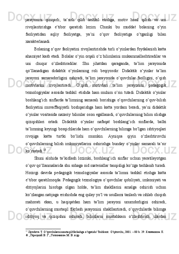 jarayonini   qiziqarli,   ta‘sirli   qilib   tashkil   etishga,   motiv   hosil   qilish   va   uni
rivojlantirishga   e‘tibor   qaratish   lozim.   Chunki   bu   muddat   bolaning   o‘yin
faoliyatidan   aqliy   faoliyatga,   ya‘ni   o‘quv   faoliyatiga   o‘tganligi   bilan
xarakterlanadi. 
Bolaning o‘quv faoliyatini rivojlantirishda turli o‘yinlardan foydalanish katta
ahamiyat kasb etadi. Bolalar o‘yin orqali o‘z bilimlarini mukammallashtiradilar va
uni   chuqur   o‘zlashtiradilar.   Shu   jihatdan   qaraganda,   ta’lim   jarayonida
qo‘llanadigan   didaktik   o‘yinlaming   roli   beqiyosdir.   Didaktik   o‘yinlar   ta’lim
jarayoni   samaradorligini   oshiradi,   ta’lim   jarayonida   o‘quvchilar   faolligini,   o‘qish
motivlarini   rivojlantiradi.   O‘qish   motivlari   ta‘lim   jarayonini   pedagogik
texnologiyalar   asosida   tashkil   etishda   ham   muhim   o‘rin   tutadi.   Didaktik   o‘yinlar
boshlang‘ich   sinflarda   ta‘limning   samarali   borishiga   o‘quvchilarning   o‘quv-bilish
faoliyatini   muvaffaqiyatli   boshqarishga   ham   katta   yordam   beradi,   ya‘ni   didaktik
o‘yinlar vositasida nazariy bilimlar oson egallanadi, o‘quvchilarning bilim olishga
qiziqishlari   ortadi.   Didaktik   o‘yinlar   nafaqat   boshlang‘ich   sinflarda,   balki
ta‘limning keyingi bosqichlarida ham o‘quvchilarning bilimga bo‘lgan ishtiyoqlari
rivojiga   katta   turtki   bo‘lishi   mumkin.   Ayniqsa   qiyin   o‘zlashtiruvchi
o‘quvchilarning   bilish   imkoniyatlarini   oshirishga   bunday   o‘yinlar   samarali   ta‘sir
ko‘rsatadi. 12
  
Shuni   alohida   ta‘kidlash   lozimki,   boshlang‘ich   sinflar   uchun   yaratilayotgan
o‘quv qo‘llanmalarida shu sohaga oid materiallar tanqisligi ko‘zga tashlanib turadi.
Hozirgi   davrda   pedagogik   texnologiyalar   asosida   ta‘limni   tashkil   etishga   katta
e‘tibor qaratilmoqda. Pedagogik texnologiya o‘quvchilar qobiliyati, imkoniyati va
ehtiyojlarini   hisobga   olgan   holda,   ta‘lim   shakllarini   amalga   oshirish   uchun
ko‘zlangan natijaga erishishda eng qulay yo‘l va usullami tanlash va ishlab chiqish
mahorati   ekan,   u   haqiqatdan   ham   ta‘lim   jarayoni   unumdorligini   oshiradi,
o‘quvchilarning   mustaqil   fikrlash   jarayonini   shakllantiradi,  o‘quvchilarda  bilimga
ishtiyoq   va   qiziqishni   oshiradi,   bilimlarni   mustahkam   o‘zlashtirish,   ulardan
12
 Ziyodova T. O’quvchilarni mustaqil fikrlashga o’rgatish/ Toshkent: O’qituvchi, 2001. – 80 b. 29.  Климанова Л. 
Ф., Горецкий В. Г., Голованова М. В. и др.
  