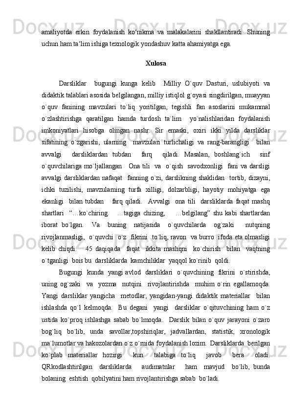 amaliyotda   erkin   foydalanish   ko‘nikma   va   malakalarini   shakllantiradi.   Shuning
uchun ham ta‘lim ishiga texnologik yondashuv katta ahamiyatga ega.  
Xulosa
Darsliklar     bugungi   kunga   kelib     Milliy   O`quv   Dasturi,   uslubiyoti   va
didaktik talablari asosida belgilangan, milliy istiqlol g`oyasi singdirilgan, muayyan
o`quv   fanining   mavzulari   to`liq   yoritilgan,   tegishli   fan   asoslarini   mukammal
o`zlashtirishga   qaratilgan   hamda   turdosh   ta`lim     yo`nalishlaridan   foydalanish
imkoniyatlari   hisobga   olingan   nashr.   Sir   emaski,   oxiri   ikki   yilda   darsliklar
sifatining   o`zgarishi,   ularning     mavzulari   turlichaligi   va   rang-barangligi     bilan
avvalgi     darsliklardan   tubdan     farq     qiladi.   Masalan,   boshlang`ich     sinf
o`quvchilariga mo`ljallangan     Ona tili   va   o`qish   savodxonligi    fani va darsligi
avvalgi  darsliklardan nafaqat    fanning o`zi, darslikning shaklidan    tortib, dizayni,
ichki   tuzilishi,   mavzularning   turfa   xilligi,   dolzarbligi,   hayotiy   mohiyatga   ega
ekanligi     bilan   tubdan       farq   qiladi.     Avvalgi     ona   tili     darsliklarda   faqat   mashq
shartlari     “…ko`chiring.       …tagiga   chizing,         …belgilang”   shu   kabi   shartlardan
iborat   bo`lgan.     Va     buning     natijasida     o`quvchilarda     og`zaki       nutqning
rivojlanmasligi,   o`quvchi   o`z   fikrini   to`liq, ravon   va burro   ifoda eta olmasligi
kelib   chiqdi.       45   daqiqada     faqat     ikkita   mashqni     ko`chirish     bilan     vaqtning
o`tganligi  bois bu  darsliklarda  kamchiliklar  yaqqol ko`rinib  qoldi.   
Bugungi   kunda   yangi avlod   darsliklari   o`quvchining   fikrini   o`stirishda,
uning   og`zaki     va     yozma     nutqini     rivojlantirishda     muhim   o`rin   egallamoqda.
Yangi   darsliklar   yangicha     metodlar,   yangidan-yangi   didaktik   materiallar     bilan
ishlashda   qo`l   kelmoqda.     Bu   degani     yangi     darsliklar   o`qituvchining   ham   o`z
ustida   ko`proq   ishlashga   sabab   bo`lmoqda.     Darslik   bilan   o`quv   jarayoni   o`zaro
bog`liq   bo`lib,   unda   savollar,topshiriqlar,   jadvallardan,   statistik,   xronologik
ma`lumotlar va hakozolardan o`z o`rnida foydalanish lozim.  Darsliklarda  berilgan
ko`plab   materiallar   hozirgi     kun     talabiga   to`liq     javob     bera     oladi.
QRkodlashtirilgan     darsliklarda       audimatnlar       ham     mavjud     bo`lib,   bunda
bolaning  eshtish  qobilyatini ham rivojlantirishga sabab  bo`ladi.   
  