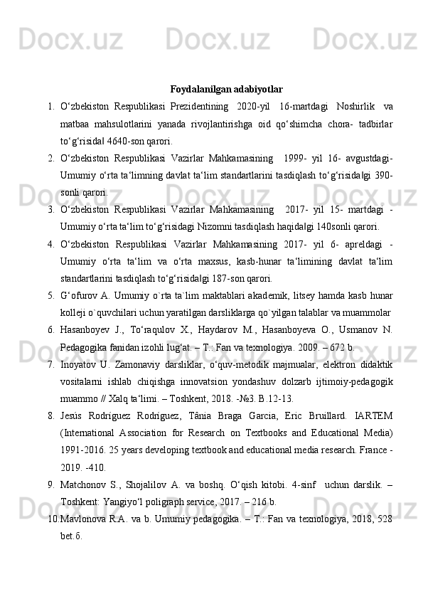 Foydalanilgan adabiyotlar
1. O‘zbekiston  Respublikasi  Prezidentining  2020-yil   16-martdagi   Noshirlik   va
matbaa   mahsulotlarini   yanada   rivojlantirishga   oid   qo‘shimcha   chora-   tadbirlar
to‘g‘risida  4640-son qarori. ‖
2. O‘zbekiston   Respublikasi   Vazirlar   Mahkamasining     1999-   yil   16-   avgustdagi-
Umumiy o‘rta ta‘limning davlat ta‘lim standartlarini tasdiqlash to‘g‘risida gi  390-	
‖
sonli qarori. 
3. O‘zbekiston   Respublikasi   Vazirlar   Mahkamasining     2017-   yil   15-   martdagi   -
Umumiy o‘rta ta‘lim to‘g‘risidagi Nizomni tasdiqlash haqida gi 140sonli qarori. 	
‖
4. O‘zbekiston   Respublikasi   Vazirlar   Mahkamasining   2017-   yil   6-   apreldagi   -
Umumiy   o‘rta   ta‘lim   va   o‘rta   maxsus,   kasb-hunar   ta‘limining   davlat   ta‘lim
standartlarini tasdiqlash to‘g‘risida gi 187-son qarori. 	
‖
5. G‘ofurov A. Umumiy o`rta ta`lim  maktablari  akad е mik, litsey  hamda kasb  hunar
koll е ji o`quvchilari uchun yaratilgan darsliklarga qo`yilgan talablar va muammolar
6. Hasanboyev   J.,   To‘raqulov   X.,   Haydarov   M.,   Hasanboyeva   O.,   Usmanov   N.
Pedagogika fanidan izohli lug‘at. – T.: Fan va texnologiya.  2009. – 672 b. 
7. Inoyatov   U.   Zamonaviy   darsliklar,   o‘quv-metodik   majmualar,   elektron   didaktik
vositalarni   ishlab   chiqishga   innovatsion   yondashuv   dolzarb   ijtimoiy-pеdagogik
muammo // Xalq ta‘limi. – Toshkent, 2018. -№3. B.12-13. 
8. Jesús   Rodríguez   Rodríguez,   Tânia   Braga   Garcia,   Eric   Bruillard.   IARTEM
(International   Association   for   Research   on   Textbooks   and   Educational   Media)
1991-2016.  25 years developing textbook and educational media research. France -
2019. -410. 
9. Matchonov   S.,   Shojalilov   A.   va   boshq.   O‘qish   kitobi.   4-sinf     uchun   darslik.   –
Toshkent: Yangiyo‘l poligraph service, 2017. – 216 b. 
10. Mavlonova R.A. va b. Umumiy pedagogika. – T.: Fan va texnologiya, 2018, 528
bet. б . 
  