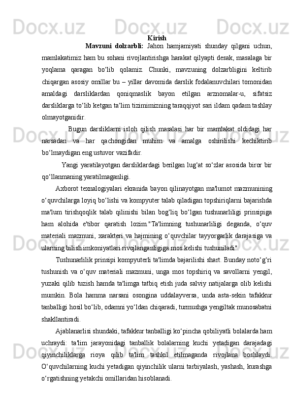 Kirish
                          Mavzuni   dolzarbli:   Jahon   hamjamiyati   shunday   qilgani   uchun,
mamlakatimiz ham bu sohani rivojlantirishga harakat qilyapti desak, masalaga bir
yoqlama   qaragan   bo‘lib   qolamiz.   Chunki,   mavzuning   dolzarbligini   keltirib
chiqargan asosiy omillar bu – yillar davomida darslik fodalanuvchilari tomonidan
amaldagi   darsliklardan   qoniqmaslik   bayon   etilgan   arznomalar-u,   sifatsiz
darsliklarga to‘lib ketgan ta‘lim tizimimizning taraqqiyot sari ildam qadam tashlay
olmayotganidir.  
                  Bugun   darsliklarni   isloh   qilish   masalasi   har   bir   mamlakat   oldidagi   har
narsadan   va   har   qachongidan   muhim   va   amalga   oshirilishi   kechiktirib
bo‘lmaydigan eng ustuvor vazifadir.  
                 Yangi yaratilayotgan darsliklardagi berilgan lug‘at so‘zlar asosida biror bir
qo‘llanmaning yaratilmaganligi. 
Axborot texnalogiyalari ekranida bayon qilinayotgan ma'lumot mazmunining
o‘quvchilarga loyiq bo‘lishi va kompyuter talab qiladigan topshiriqlarni bajarishda
ma'lum   tirishqoqlik   talab   qilinishi   bilan   bog‘liq   bo‘lgan   tushunarliligi   prinsipiga
ham   alohida   e'tibor   qaratish   lozim."Ta'limning   tushunarliligi   deganda,   o‘quv
materiali   mazmuni,   xarakteri   va  hajmining   o‘quvchilar   tayyorgarlik  darajasiga   va
ularning bilish imkoniyatlari rivojlanganligiga mos kelishi tushuniladi". 
Tushunarlilik prinsipi kompyuterli ta'limda bajarilishi shart. Bunday noto‘g‘ri
tushunish   va   o‘quv   materiali   mazmuni,   unga   mos   topshiriq   va   savollarni   yengil,
yuzaki   qilib   tuzish   hamda   ta'limga   tatbiq   etish   juda   salviy   natijalarga   olib   kelishi
mumkin.   Bola   hamma   narsani   osongina   uddalayversa,   unda   asta-sekin   tafakkur
tanballigi hosil bo‘lib, odamni yo‘ldan chiqaradi, turmushga yengiltak munosabatni
shakllantiradi. 
Ajablanarlisi shundaki, tafakkur tanballigi ko‘pincha qobiliyatli bolalarda ham
uchraydi:   ta'lim   jarayonidagi   tanballik   bolalarning   kuchi   yetadigan   darajadagi
qiyinchiliklarga   rioya   qilib   ta'lim   tashkil   etilmaganda   rivojlana   boshlaydi.
O‘quvchilarning kuchi  yetadigan qiyinchilik ularni tarbiyalash,  yashash,  kurashga
o‘rgatishning yetakchi omillaridan hisoblanadi. 
  