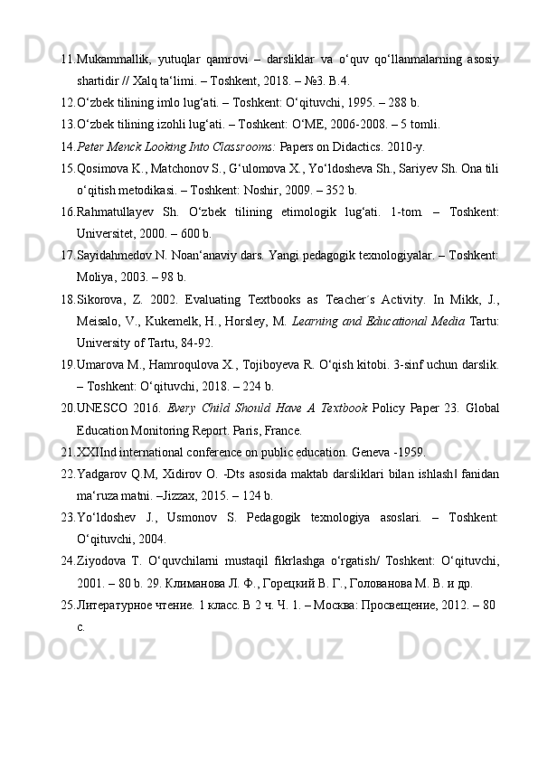 11. Mukammallik,   yutuqlar   qamrovi   –   darsliklar   va   o‘quv   qo‘llanmalarning   asosiy
shartidir // Xalq ta‘limi. – Toshkent, 2018. – №3.  B.4. 
12. O‘zbek tilining imlo lug‘ati. – Toshkent: O‘qituvchi, 1995. – 288 b. 
13. O‘zbek tilining izohli lug‘ati. – Toshkent: O‘ME, 2006-2008. – 5 tomli. 
14. Peter Menck Looking Into Classrooms:  Papers on Didactics.  2010-y. 
15. Qosimova K., Matchonov S., G‘ulomova X., Yo‘ldosheva Sh., Sariyev Sh. Ona tili
o‘qitish metodikasi. – Toshkent: Noshir, 2009. – 352 b. 
16. Rahmatullayev   Sh.   O‘zbek   tilining   etimologik   lug‘ati.   1-tom.   –   Toshkent:
Universitet, 2000. – 600 b. 
17. Sayidahmedov N. Noan‘anaviy dars. Yangi pedagogik texnologiyalar. – Toshkent:
Moliya, 2003. – 98 b. 
18. Sikorova,   Z.   2002.   Evaluating   Textbooks   as   Teacher´s   Activity.   In   Mikk,   J.,
Meisalo, V., Kukemelk, H., Horsley, M.   Learning and Educational Media   Tartu:
University of Tartu, 84-92. 
19. Umarova M., Hamroqulova X., Tojiboyeva R. O‘qish kitobi. 3-sinf uchun darslik.
– Toshkent: O‘qituvchi, 2018. – 224 b. 
20. UNESCO   2016.   Every   Child   Should   Have   A   Textbook   Policy   Paper   23.   Global
Education Monitoring Report. Paris, France. 
21. XXIInd international conference on public education.  Geneva -1959.  
22. Yadgarov Q.M,  Xidirov O.  -Dts  asosida  maktab  darsliklari  bilan  ishlash  fanidan‖
ma‘ruza matni. –Jizzax, 2015. – 124 b. 
23. Yo‘ldoshev   J.,   Usmonov   S.   Pedagogik   texnologiya   asoslari.   –   Toshkent:
O‘qituvchi, 2004. 
24. Ziyodova   T.   O‘quvchilarni   mustaqil   fikrlashga   o‘rgatish/   Toshkent:   O‘qituvchi,
2001. – 80 b. 29.   Климанова Л. Ф., Горецкий В. Г., Голованова М. В. и др. 
25. Литературное чтение. 1 класс. В 2 ч. Ч. 1. – Москва: Просвещение, 2012. – 80 
с. 
  