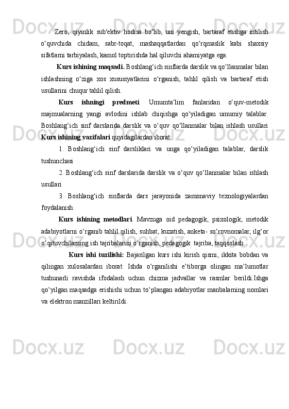 Zero,   qiyinlik   sub'ektiv   hodisa   bo‘lib,   uni   yengish,   bartaraf   etishga   intilish
o‘quvchida   chidam,   sabr-toqat,   mashaqqatlardan   qo‘rqmaslik   kabi   shaxsiy
sifatlarni tarbiyalash, kamol toptirishda hal qiluvchi ahamiyatga ega.  
         Kurs ishining  maqsadi.  Boshlang‘ich sinflarda darslik va qo‘llanmalar bilan
ishlashning   o‘ziga   xos   xususiyatlarini   o‘rganish,   tahlil   qilish   va   bartaraf   etish
usullarini chuqur tahlil qilish.
Kurs   ishningi   predmeti .   Umumta’lim   fanlaridan   o‘quv-metodik
majmualarning   yangi   avlodini   ishlab   chiqishga   qo‘yiladigan   umumiy   talablar.
Boshlang‘ich   sinf   darslarida   darslik   va   o‘quv   qo‘llanmalar   bilan   ishlash   usullari
Kurs ishining  vazifalari  quyidagilardan iborat:
1.   Boshlang‘ich   sinf   darsliklari   va   unga   qo‘yiladigan   talablar,   darslik
tushunchasi  
2.   Boshlang‘ich   sinf   darslarida   darslik   va   o‘quv   qo‘llanmalar   bilan   ishlash
usullari
3.   Boshlang‘ich   sinflarda   dars   jarayonida   zamonaviy   texnologiyalardan
foydalanish
Kurs   ishining   metodlari .   Mavzuga   oid   pedagogik,   psixologik,   metodik
adabiyotlarni o‘rganib tahlil qilish, suhbat, kuzatish, anketa- so‘rovnomalar, ilg‘or
o‘qituvchilarning ish tajribalarini o‘rganish, pedagogik  tajriba, taqqoslash.
                      Kurs   ishi   tuzilishi:   Bajarilgan   kurs   ishi   kirish   qismi,   ikkita   bobdan   va
qilingan   xulosalardan   iborat.   Ishda   o‘rganilishi   e’tiborga   olingan   ma’lumotlar
tushunarli   ravishda   ifodalash   uchun   chizma   jadvallar   va   rasmlar   berildi.Ishga
qo‘yilgan maqsadga erishishi  uchun to‘plangan adabiyotlar manbalarning nomlari
va elektron manzillari keltirildi.
  