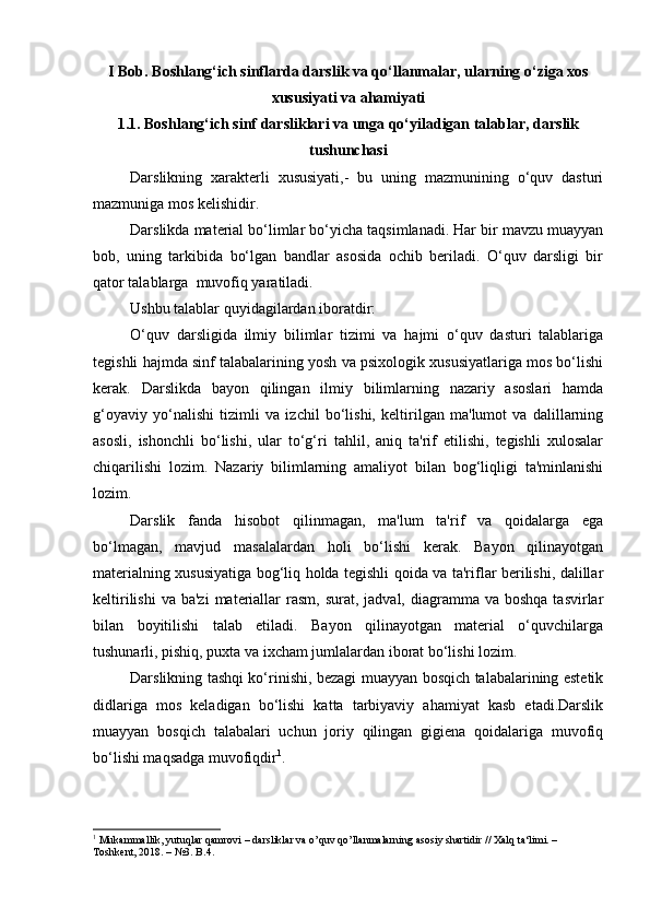 I Bob. B oshlang‘ich sinflarda darslik va qo‘llanmalar, ularning o‘ziga xos
xususiyati va ahamiyati
1.1.   Boshlang‘ich sinf darsliklari va unga qo‘yiladigan talablar, darslik
tushunchasi
Darslikning   xarakterli   xususiyati,-   bu   uning   mazmunining   o‘quv   dasturi
mazmuniga mos kelishidir. 
Darslikda material bo‘limlar bo‘yicha taqsimlanadi. Har bir mavzu muayyan
bob,   uning   tarkibida   bo‘lgan   bandlar   asosida   ochib   beriladi.   O‘quv   darsligi   bir
qator talablarga  muvofiq yaratiladi. 
Ushbu talablar quyidagilardan iboratdir: 
O‘quv   darsligida   ilmiy   bilimlar   tizimi   va   hajmi   o‘quv   dasturi   talablariga
tegishli hajmda sinf talabalarining yosh va psixologik xususiyatlariga mos bo‘lishi
kerak.   Darslikda   bayon   qilingan   ilmiy   bilimlarning   nazariy   asoslari   hamda
g‘oyaviy   yo‘nalishi   tizimli   va   izchil   bo‘lishi,   keltirilgan   ma'lumot   va   dalillarning
asosli,   ishonchli   bo‘lishi,   ular   to‘g‘ri   tahlil,   aniq   ta'rif   etilishi,   tegishli   xulosalar
chiqarilishi   lozim.   Nazariy   bilimlarning   amaliyot   bilan   bog‘liqligi   ta'minlanishi
lozim. 
Darslik   fanda   hisobot   qilinmagan,   ma'lum   ta'rif   va   qoidalarga   ega
bo‘lmagan,   mavjud   masalalardan   holi   bo‘lishi   kerak.   Bayon   qilinayotgan
materialning xususiyatiga bog‘liq holda tegishli qoida va ta'riflar berilishi, dalillar
keltirilishi   va  ba'zi   materiallar   rasm,  surat,  jadval,  diagramma  va  boshqa  tasvirlar
bilan   boyitilishi   talab   etiladi.   Bayon   qilinayotgan   material   o‘quvchilarga
tushunarli, pishiq, puxta va ixcham jumlalardan iborat bo‘lishi lozim. 
Darslikning tashqi ko‘rinishi, bezagi muayyan bosqich talabalarining estetik
didlariga   mos   keladigan   bo‘lishi   katta   tarbiyaviy   ahamiyat   kasb   etadi.Darslik
muayyan   bosqich   talabalari   uchun   joriy   qilingan   gigiena   qoidalariga   muvofiq
bo‘lishi maqsadga muvofiqdir 1
.
1
 Mukammallik, yutuqlar qamrovi – darsliklar va o’quv qo’llanmalarning asosiy shartidir // Xalq ta‘limi. – 
Toshkent, 2018. – №3. B.4.
  