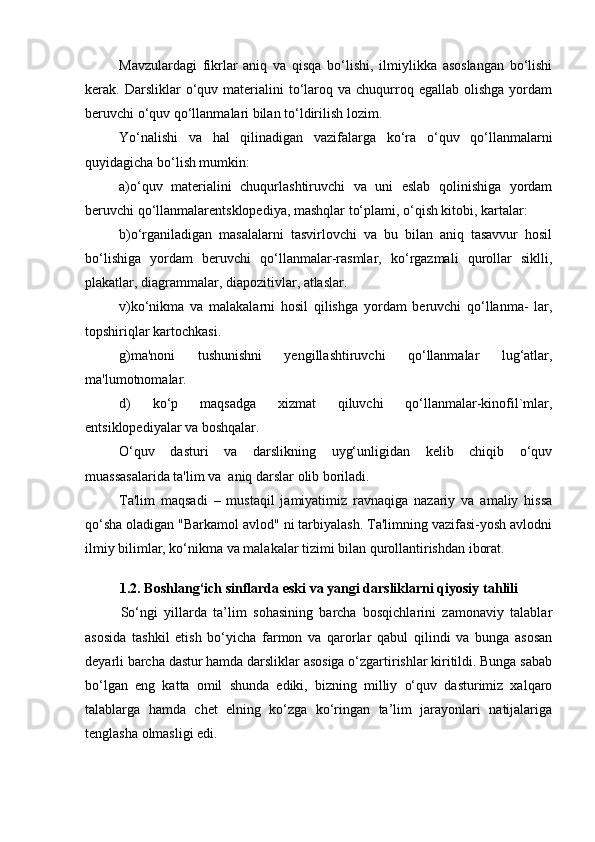 Mavzulardagi   fikrlar   aniq   va   qisqa   bo‘lishi,   ilmiylikka   asoslangan   bo‘lishi
kerak.  Darsliklar   o‘quv  materialini   to‘laroq  va  chuqurroq  egallab   olishga  yordam
beruvchi o‘quv qo‘llanmalari bilan to‘ldirilish lozim.
Yo‘nalishi   va   hal   qilinadigan   vazifalarga   ko‘ra   o‘quv   qo‘llanmalarni
quyidagicha bo‘lish mumkin: 
a)o‘quv   materialini   chuqurlashtiruvchi   va   uni   eslab   qolinishiga   yordam
beruvchi qo‘llanmalarentsklopediya, mashqlar to‘plami, o‘qish kitobi, kartalar: 
b)o‘rganiladigan   masalalarni   tasvirlovchi   va   bu   bilan   aniq   tasavvur   hosil
bo‘lishiga   yordam   beruvchi   qo‘llanmalar-rasmlar,   ko‘rgazmali   qurollar   siklli,
plakatlar, diagrammalar, diapozitivlar, atlaslar. 
v)ko‘nikma   va   malakalarni   hosil   qilishga   yordam   beruvchi   qo‘llanma-   lar,
topshiriqlar kartochkasi. 
g)ma'noni   tushunishni   yengillashtiruvchi   qo‘llanmalar   lug‘atlar,
ma'lumotnomalar. 
d)   ko‘p   maqsadga   xizmat   qiluvchi   qo‘llanmalar-kinofil`mlar,
entsiklopediyalar va boshqalar. 
O‘quv   dasturi   va   darslikning   uyg‘unligidan   kelib   chiqib   o‘quv
muassasalarida ta'lim va  aniq darslar olib boriladi. 
Ta'lim   maqsadi   –   mustaqil   jamiyatimiz   ravnaqiga   nazariy   va   amaliy   hissa
qo‘sha oladigan "Barkamol avlod" ni tarbiyalash. Ta'limning vazifasi-yosh avlodni
ilmiy bilimlar, ko‘nikma va malakalar tizimi bilan qurollantirishdan iborat.
1.2.  Boshlang‘ich sinflarda eski va yangi darsliklarni qiyosiy   tahlili
So‘ngi   yillarda   ta’lim   sohasining   barcha   bosqichlarini   zamonaviy   talablar
asosida   tashkil   etish   bo‘yicha   farmon   va   qarorlar   qabul   qilindi   va   bunga   asosan
deyarli barcha dastur hamda darsliklar asosiga o‘zgartirishlar kiritildi. Bunga sabab
bo‘lgan   eng   katta   omil   shunda   ediki,   bizning   milliy   o‘quv   dasturimiz   xalqaro
talablarga   hamda   chet   elning   ko‘zga   ko‘ringan   ta’lim   jarayonlari   natijalariga
tenglasha olmasligi edi. 
  