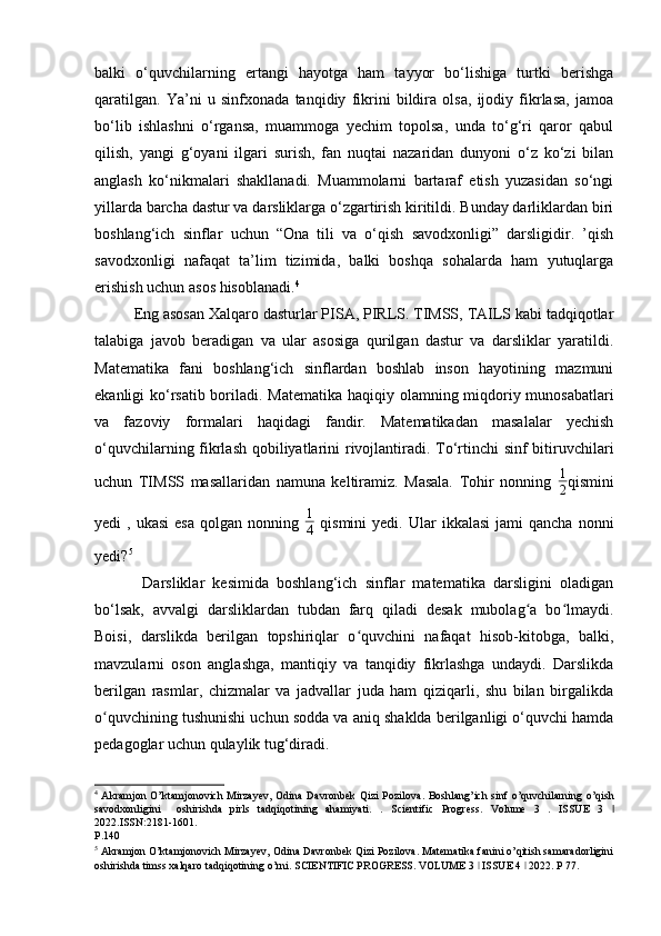 balki   o‘quvchilarning   ertangi   hayotga   ham   tayyor   bo‘lishiga   turtki   berishga
qaratilgan.   Ya’ni   u   sinfxonada   tanqidiy   fikrini   bildira   olsa,   ijodiy   fikrlasa,   jamoa
bo‘lib   ishlashni   o‘rgansa,   muammoga   yechim   topolsa,   unda   to‘g‘ri   qaror   qabul
qilish,   yangi   g‘oyani   ilgari   surish,   fan   nuqtai   nazaridan   dunyoni   o‘z   ko‘zi   bilan
anglash   ko‘nikmalari   shakllanadi.   Muammolarni   bartaraf   etish   yuzasidan   so‘ngi
yillarda barcha dastur va darsliklarga o‘zgartirish kiritildi. Bunday darliklardan biri
boshlang‘ich   sinflar   uchun   “Ona   tili   va   o‘qish   savodxonligi”   darsligidir.   ’qish
savodxonligi   nafaqat   ta’lim   tizimida,   balki   boshqa   sohalarda   ham   yutuqlarga
erishish uchun asos hisoblanadi. 4
  
Eng asosan Xalqaro dasturlar PISA, PIRLS. TIMSS, TAILS kabi tadqiqotlar
talabiga   javob   beradigan   va   ular   asosiga   qurilgan   dastur   va   darsliklar   yaratildi.
Matematika   fani   boshlang‘ich   sinflardan   boshlab   inson   hayotining   mazmuni
ekanligi ko‘rsatib boriladi. Mat е matika haqiqiy olamning miqdoriy munosabatlari
va   fazoviy   formalari   haqidagi   fandir.   Matematikadan   masalalar   yechish
o‘quvchilarning fikrlash qobiliyatlarini  rivojlantiradi. To‘rtinchi sinf bitiruvchilari
uchun   TIMSS   masallaridan   namuna   keltiramiz.   Masala.   Tohir   nonning   1
2 qismini
yedi   ,  ukasi  esa  qolgan  nonning   1
4   qismini   yedi.  Ular   ikkalasi  jami  qancha   nonni
yedi? 5
 
            Darsliklar   kesimida   boshlang‘ich   sinflar   matematika   darsligini   oladigan
bo‘lsak,   avvalgi   darsliklardan   tubdan   farq   qiladi   desak   mubolag a   bo lmaydi.ʻ ʻ
Boisi,   darslikda   berilgan   topshiriqlar   o quvchini   nafaqat   hisob-kitobga,   balki,	
ʻ
mavzularni   oson   anglashga,   mantiqiy   va   tanqidiy   fikrlashga   undaydi.   Darslikda
berilgan   rasmlar,   chizmalar   va   jadvallar   juda   ham   qiziqarli,   shu   bilan   birgalikda
o quvchining tushunishi uchun sodda va aniq shaklda berilganligi o‘quvchi hamda	
ʻ
pedagoglar uchun qulaylik tug‘diradi. 
4
  Akramjon O’ktamjonovich Mirzayev, Odina Davronbek Qizi Pozilova .   Boshlang’ich sinf o’quvchilarning o’qish
savodxonligini     oshirishda   pirls   tadqiqotining   ahamiyati.   .   Scientific   Progress.   Volume   3   .   ISSUE   3   ǀ
2022.ISSN:2181-1601. 
P.140 
5
 Akramjon O’ktamjonovich Mirzayev, Odina Davronbek Qizi Pozilova. Matematika fanini o’qitish samaradorligini
oshirishda timss xalqaro tadqiqotining o’rni. SCIENTIFIC PROGRESS. VOLUME 3   ISSUE 4   2022. P 77.	
ǀ ǀ  
  