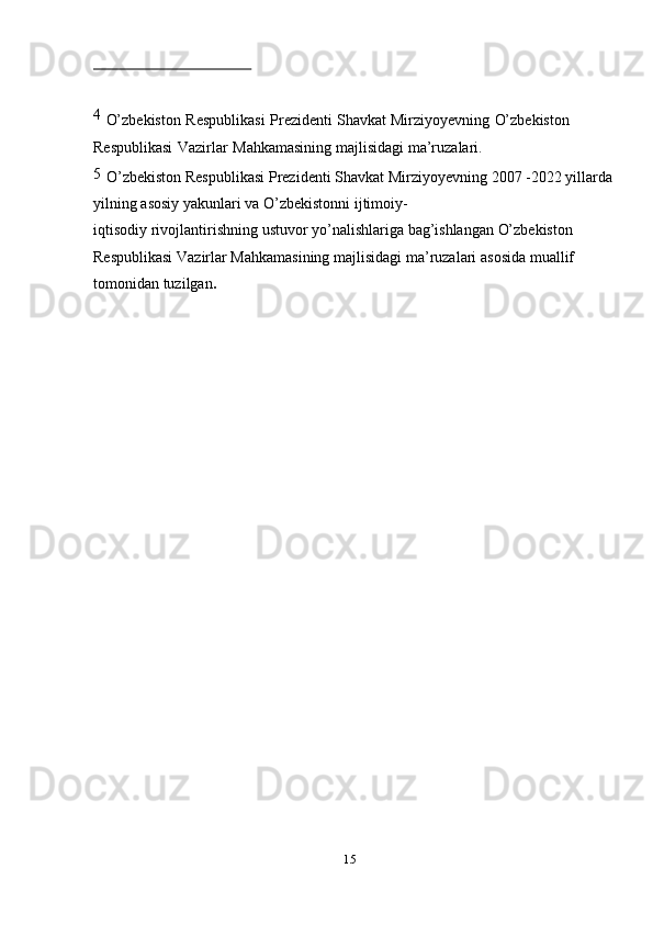 154  
O’zbekiston   Respublikasi   Prezidenti   Shavkat Mirziyoyevning   O’zbekiston  
Respublikasi   Vazirlar   Mahkamasining   majlisidagi   ma’ruzalari.
5  
O’zbekiston   Respublikasi   Prezidenti   Shavkat Mirziyoyevning   2007   -2022 yillarda  
yilning   asosiy   yakunlari   va   O’zbekistonni   ijtimoiy-
iqtisodiy   rivojlantirishning   ustuvor   yo’nalishlariga   bag’ishlangan   O’zbekiston  
Respublikasi   Vazirlar   Mahkamasining   majlisidagi   ma’ruzalari   asosida   muallif  
tomonidan   tuzilgan .