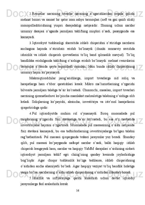 162. Resurslar   narxining   tovarlar   narxining   o’zgarishlaridan   orqada   qolishi
mehnat bozori va sanoat  bir qator xom ashyo tarmoqlari (neft va gaz qazib olish)
monopollashtirishning   yuqori   darajadaligi   natijasidir.   Shuning   uchun   narxlar
umumiy   darajasi   o’sganda   jamuljam   taklifning   miqdori   o’sadi,   pasayganda   esa
kamayadi.
3. Iqtisodiyot   tushkunligi   sharoitida   ishlab   chiqarishni   o’stirishga   narxlarni
anchagina   hajmda   o’stirishsiz   erishib   bo’lmaydi   (chunki   ommaviy   ravishda
ishsizlik   va   ishlab   chiqarish   quvvatlarini   to’liq   band   qilmaslik   mavjud).   To’liq
bandlikka   erishilganda   taklifning   o’sishiga   erishib   bo’lmaydi:   mehnat   resurslarini
tarmoqlar   o’rtasida   qayta   taqsimlash   mumkin,   lekin   bunda   ishlab   chiqarishning
umumiy   hajmi ko’paymaydi.
Makroiqtisodchilar   jamg’arishlarga,   import   tovarlarga   oid   soliq   va
harajatlarga   ham   e’tibor   qaratishlari   kerak.   Mikro   ma’lumotlarining   o’zgarishi
bilvosita jamuljam  talabga ta’sir  ko’rsatadi.  Chunonchi, masalan,  import  tovarlari
narxining qimmatlashuvi ko’pincha mamlakat mahsulotiga talabning o’sishiga olib
keladi.   Soliqlarning   ko’payishi,   aksincha,   investitsiya   va   iste’mol   harajatlarini
qisqartirishga   qodir.
4. Pul   iqtisodiyotda   muhim   rol   o’ynamaydi.   Biroq   muomalada   pul
miqdorining   o’zgarishi   foiz   stavkasiga   ta’sir   ko’rsatadi,   bu   esa   o’z   navbatida
investitsiyalar  hajmini  o’zgartiradi. Muomalada  pul massasining  o’sishi  natijasida
foiz   stavkasi   kamayadi,   bu   esa   tadbirkorlarning   ievestitsiyalarga   bo’lgan   talabni
rag’batlantiradi.   Pul   massasi   qisqarganda   teskari   jarayonlar   yuz   beradi.   Shunday
qilib,   pul   massasi   ko’payganda   nafaqat   narxlar   o’sadi,   balki   haqiqiy   ishlab
chiqarish kengayadi ham, narxlar va haqiqiy YaMM darajalari o’sishining nisbati
iqtisodiyot   jamuljam   taklif   egri   chizig’ining   qanday   kesimda   joylashishiga
bog’liqdir.   Agar   chuqur   tushkunlik   ko’zga   tashlansa,   ishlab   chiqarishning
o’sishidan   ancha   ahamiyatli   bo’ladi.   Agar   haqiqiy   vaziyat   to’liq   bandlik   holatiga
yaqin   bo’lsa,   narxlarning   o’sishi   ishlab   chiqarishning   o’sishidan   ildamlab   boradi.
5. Ishsizlik   va   inflyatsiyaga   qarshi   kurashish   uchun   davlat   iqtisodiy
jarayonlarga faol   aralashishi kerak. 