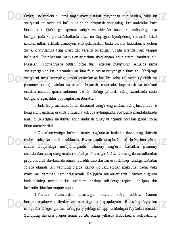 18Oxirgi   iste’molchi   bu   erda   faqat   shaxs   sifatida   maydonga   chiqmasdan,   balki   bu
soliqlarni   to’lovchilari   bo’lib   noishlab   chiqarish   sohasidagi   iste’molchilar   ham
hisoblanadi.   Qo’shilgan   qiymat   solig’i   va   aktsizlar   bozor   iqtisodiyotiga   ega
bo’lgan   juda   ko’p   mamlakatlarda   o’zlarini   faqatgina   byudjetning   samarali   fiskal
instrumentlari   sifatida   namoyon   etib   qolmasdan,   balki   barcha   tadbirkorlar   uchun
xo’jalik   yuritishda   teng   sharoitlar   yaratib   beradigan   vosita   sifatida   ham   yaqqol
ko’rinadi.   Rivojlangan   mamlakatlar   uchun   rivojlangan   soliq   tizimi   harakterlidir.
Masalan,   Germaniyada   50dan   ortiq   turli   soliqlar   mavjuddir.   Amalda   nima
sotilayotgan bo’lsa, o’shandan ma’lum foizi davlat ixtiyoriga o’tkaziladi. Xorijdagi
soliqlarni   rang-barangligi   davlat   organlariga   har   bir   soliq   to’lovchi   (yuridik   va
jismoniy   shaxs)   ustidan   va   ishlab   chiqarish,   muomala,   taqsimlash   va   iste’mol
ustidan   nazorat   qilish   imkonini   beradi.   So’ngi   yillarda   soliq   tizimlarida   sodir
bo’lgan o’zgarishlar   quydagilardan iboratdir:
1. Juda   ko’p   mamlakatlarda   daromad   solig’i   eng   muhim   soliq   hisoblanib,   u
keng aholi qatlami orasida ommaviy soliqqa aylangandir. Ko’pgina mamlakatlarda
amal   qilib   kelgan   shedulyar   soliq   undirish   qulay   va   tejamli   bo’lgan   global   soliq
bilan almashtirildi.
2. O’z   ahamiyatiga   ko’ra   ijtimoiy   sug’urtaga   badallar   davlatning   ikiinchi
muhim soliq daromadi hisoblanadi. Bu maqsadli soliq bo’lib, ishchi kuchini takror
ishlab   chiqarishga   mo’ljallangandir.   Ijtimoiy   sug’urta   badallari   jismoniy
shaxslardan soliq chegirmalari inobatga olinmagan holda ularning daromadlaridan
proprotsional stavkalarda olinsa, yuridik shaxslardan esa ish haqi fondiga nisbatan
foizda   olinadi.   Bir   vaqtning   o’zida   stavka   qo’llaniladigan   maksimal   badal   yoki
maksimal   daromad   ham   belgilanadi.   Ko’pgina   mamlakatlarda   ijtimoiy   sug’urta
badallarining   tushib   turish   sur’atlari   boshqa   soliqlarga   tegishli   bo’lgan   shu
ko’rsatkichlardan   yuqoriroqdir.
3. Yuridik   shaxslardan   olinadigan   muhim   soliq   sifatida   hamon
korporatsiyalarning   foydasidan   olinadigan   soliq   qolayotir.   Bu   soliq   foydadan
imtiyozlar chegirilgandan so’ng joriy yildagi soliqqa tortiladigan foydadan olinadi.
Soliqning   stavkasi   proportsional   bo’lib,   oxirgi   yillarda   tadbirkorlik   faoliyatining
