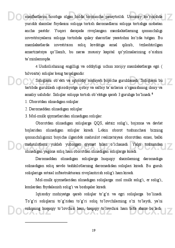 19manfaatlarini   hisobga   olgan   holda   birmuncha   pasaytirildi.   Umumiy   ko’rinishda
yuridik   shaxslar   foydasini   soliqqa   tortish   daromadlarni   soliqqa   tortishga   nisbatan
ancha   pastdir.   Yuqori   darajada   rivojlangan   mamlakatlarning   qonunchiligi
investitsiyalarni   soliqqa   tortishda   qulay   sharoitlar   yaratishni   ko’zda   tutgan.   Bu
mamlakatlarda   investitsion   soliq   kreditiga   amal   qilinib,   tezlashtirilgan
amartizatsiya   qo’llanib,   bu   narsa   xususiy   kapital   qo’yilmalarining   o’sishini
ta’minlamoqda.
4. Undirilishining   engilligi   va   oddiyligi   uchun   xorijiy   mamlakatlarga   egri   (
bilvosita)   soliqlar   keng   tarqalgandir.
Soliqlarni   ob’ekti   va   iqtisodiy   mohiyati   buyicha   guruhlanadi.   Soliqlarni   bu
tartibda guruhlash iqtisodiyotga ijobiy va salbiy ta’sirlarini o’rganishning ilmiy va
amaliy   uslubdir.   Soliqlar   soliqqa   tortish   ob’ektiga   qarab 3   guruhga   bo’linadi. 8
1. Oborotdan   olinadigan   soliqlar.
2. Daromaddan   olinadigan   soliqlar.
3. Mol-mulk   qiymatlaridan   olinadigan   soliqlar.
Oborotdan   olinadigan   soliqlarga   QQS,   aktsiz   solig’i,   bojxona   va   davlat
bojlaridan   olinadigan   soliqlar   kiradi.   Lekin   oborot   tushunchasi   bizning
qonunchiligimiz   buyicha   ilgaridek   mahsulot   realizatsiyasi   oborotdan   emas,   balki
mahsulotlarni   yuklab   yuborgan   qiymat   bilan   o’lchanadi.   Yalpi   tushumdan
olinadigan yagona   soliq   ham   oborotdan   olinadigan soliqlarga   kiradi.
Daromaddan   olinadigan   soliqlarga   huquqiy   shaxslarning   daromadiga
solinadigan   soliq   savdo   tashkilotlarning   daromadidan   soliqlari   kiradi.   Bu   guruh
soliqlariga   sotsial   infrastrukturani   rivojlantirish solig’i   ham   kiradi.
Mol-mulk qiymatlaridan olinadigan soliqlarga:  mol  mulk solig’i, er  solig’i,
konlardan foydalanish solig’i va   boshqalar   kiradi.
Iqtisodiy   mohiyatga   qarab   soliqlar   to’g’ri   va   egri   soliqlarga   bo’linadi.
To’g’ri   soliqlarni   to’g’ridan   to’g’ri   soliq   to’lovchilarning   o’zi   to’laydi,   ya’ni
soliqning   huquqiy   to’lovchisi   ham,   haqiqiy   to’lovchisi   ham   bitta   shaxs   bo’ladi.