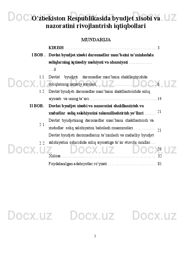 2O’zbekiston Respublikasida byudjet xisobi va
nazoratini rivojlantrish iqtiqbollari
MUNDARIJA
KIRISH   ……….…………….……………………........………. 3
I BOB   . Davlat   byudjet xisobi   daromadlar   man’baini   ta’minlashda  
soliqlarning   iqtisodiy   mohiyati   va   ahamiyati   …........…......
….6
1.1. Davlat byudjeti daromadlar   man’baini   shakllantirishda  
soliqlarning   nazariy   asoslari .......................................................... 6
1.2. Davlat   byudjeti   daromadlar   man’baini   shakllantirishda soliq  
siyosati   va   uning ta’siri ................................................................ 14
II   BOB.
2.1.
2.2. Davlat   byudjet   xisobi va nazoratini   shakllantirish   va  
xududlar   soliq   salohiyatini   takomillashtirish yo’llari   ..........
Davlat   byudjetining   daromadlar   man’baini   shakllantirish   va  
xududlar   soliq   salohiyatini   baholash   muammolari   …................
Davlat   byudjeti   daromadlarini   ta’minlash   va   mahalliy   byudjet
salohiyatini   oshirishda   soliq   siyosatiga   ta’sir   etuvchi   omillar ... .. 21
21
26
Xulosa   ......................…………………………………….…..… 32
Foydalanilgan   adabiyotlar   ro’yxati……………………....….…. 81 