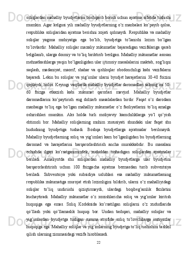 22soliqlardan mahalliy byudjetlarini boshqarib borish uchun ajratma sifatida tushishi
mumkin. Agar  kelgusi  yili mahalliy byudjetlarning o’z manbalari ko’payib qolsa,
respublika   soliqlaridan   ajratma   berishni   xojati   qolmaydi.   Respublika   va   mahalliy
soliqlar   yagona   mohiyatga   ega   bo’lib,   byudjetga   to’lanishi   lozim   bo’lgan
to’lovlardir.   Mahalliy   soliqlar   maxaliy   xukumatlar   bajaradigan   vazifalariga   qarab
belgilanib, ularga doimiy va to’liq biriktirib berilgan. Mahalliy xukumatlar asosan
mehnatkashlarga yaqin bo’lganligidan ular ijtimoiy masalalarini maktab, sog’liqni
saqlash,   madaniyat,   maorif,   shahar   va   qishloqlar   obodonchiligi   kabi   vazifalarni
bajaradi.   Lekin   bu   soliqlar   va   yig’imlar   ularni   byudjet   harajatlarini   30-40   foizini
qoplaydi,   holos.   Keyingi   vaqtlarda   mahalliy   byudjetlar   daromadlari   salmog’ini   50-
60   foizga   etkazish   kabi   xukumat   qarorlari   mavjud.   Mahalliy   byudjetlar
daromadlarini   ko’paytirish   eng   dolzarb   masalalardan   birdir.   Faqat   o’z   darodam
manbaiga   to’liq   ega   bo’lgan   mahalliy   xukumatlar   o’z   faoliyatlarini   to’liq   amalga
oshirishlari   mumkin.   Aks   holda   turli   moliyaviy   kamchiliklarga   yo’l   qo’yish
ehtimoli   bor.   Mahalliy   soliqlarning   muhim   xususiyati   shundaki   ular   faqat   shu
hududning   byudjetiga   tushadi.   Boshqa   byudjetlarga   ajratmalar   berilmaydi.
Mahalliy byudjetlarning soliq va yig’imlari kam bo’lganligidan bu byudjetlarning
daromad   va   harajatlarini   barqarorlashtirish   ancha   murakkabdir.   Bu   masalani
echishda   ilgari   ko’rsatganimizdek,   xududdan   tushadigan   soliqlardan   ajratmalar
beriladi.   Amaliyotda   shu   soliqlardan   mahalliy   byudjetlarga   ular   byudjetini
barqarorlashtirish   uchun   100   foizgacha   ajratma   bermasdan   turib   subventsiya
beriladi.   Subventsiya   yoki   subsidiya   uslublari   esa   mahalliy   xukumatlarning
respublika  xukumatiga  murojat   etish  lozimligini   bildirib,  ularni   o’z  mahalliyidagi
soliqlar   to’liq   undiriishi   qiziqtirmaydi,   ulardagi   boqibeg’amlik   fazilatini
kuchaytiradi.   Mahalliy   xukumatlar   o’z   xoxishlaricha   soliq   va   yig’imlar   kiritish
huquqiga   ega   emas.   Soliq   Kodeksida   ko’rsatilgan   soliqlarni   o’z   xududlarida
qo’llash   yoki   qo’llamaslik   huquqi   bor.   Undan   tashqari,   mahalliy   soliqlar   va
yig’imlardan   byudjetga   tushgan   summa   atrofida   soliq   to’lovchilarga   imtiyozlar
huquqiga ega. Mahalliy soliqlar va yig’imlarning byudjetga to’liq tushishini tashkil
qilish   ularning zimmasidagi vazifa   hisoblanadi.