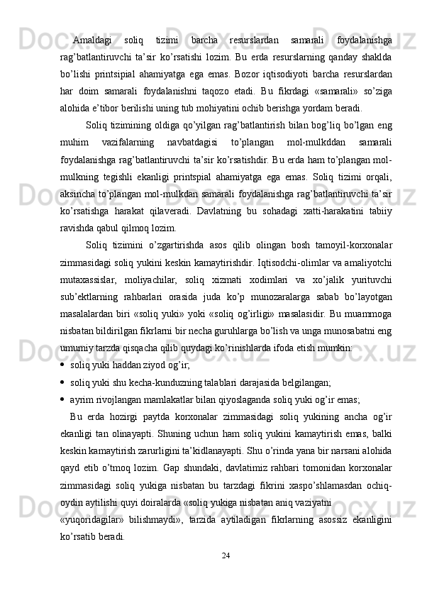 24Amaldagi   soliq   tizimi   barcha   resurslardan   samarali   foydalanishga
rag’batlantiruvchi   ta’sir   ko’rsatishi   lozim.   Bu   erda   resurslarning   qanday   shaklda
bo’lishi   printsipial   ahamiyatga   ega   emas.   Bozor   iqtisodiyoti   barcha   resurslardan
har   doim   samarali   foydalanishni   taqozo   etadi.   Bu   fikrdagi   «samarali»   so’ziga
alohida   e’tibor   berilishi   uning   tub mohiyatini   ochib   berishga yordam   beradi.
Soliq tizimining oldiga qo’yilgan rag’batlantirish bilan bog’liq bo’lgan eng
muhim   vazifalarning   navbatdagisi   to’plangan   mol-mulkddan   samarali
foydalanishga rag’batlantiruvchi ta’sir ko’rsatishdir. Bu erda ham to’plangan mol-
mulkning   tegishli   ekanligi   printspial   ahamiyatga   ega   emas.   Soliq   tizimi   orqali,
aksincha to’plangan mol-mulkdan samarali  foydalanishga rag’batlantiruvchi ta’sir
ko’rsatishga   harakat   qilaveradi.   Davlatning   bu   sohadagi   xatti-harakatini   tabiiy
ravishda   qabul   qilmoq   lozim.
Soliq   tizimini   o’zgartirishda   asos   qilib   olingan   bosh   tamoyil-korxonalar
zimmasidagi soliq yukini keskin kamaytirishdir. Iqtisodchi-olimlar va amaliyotchi
mutaxassislar,   moliyachilar,   soliq   xizmati   xodimlari   va   xo’jalik   yurituvchi
sub’ektlarning   rahbarlari   orasida   juda   ko’p   munozaralarga   sabab   bo’layotgan
masalalardan   biri   «soliq   yuki»   yoki   «soliq   og’irligi»   masalasidir.   Bu   muammoga
nisbatan bildirilgan fikrlarni bir necha guruhlarga bo’lish va unga munosabatni eng
umumiy   tarzda   qisqacha   qilib   quydagi ko’rinishlarda   ifoda   etish   mumkin:
 soliq   yuki   haddan ziyod   og’ir;
 soliq   yuki   shu   kecha-kunduzning   talablari   darajasida   belgilangan;
 ayrim   rivojlangan   mamlakatlar   bilan   qiyoslaganda   soliq   yuki   og’ir   emas;
Bu   erda   hozirgi   paytda   korxonalar   zimmasidagi   soliq   yukining   ancha   og’ir
ekanligi   tan   olinayapti.   Shuning   uchun   ham   soliq   yukini   kamaytirish   emas,   balki
keskin kamaytirish zarurligini ta’kidlanayapti. Shu o’rinda yana bir narsani alohida
qayd   etib   o’tmoq   lozim.   Gap   shundaki,   davlatimiz   rahbari   tomonidan   korxonalar
zimmasidagi   soliq   yukiga   nisbatan   bu   tarzdagi   fikrini   xaspo’shlamasdan   ochiq-
oydin   aytilishi   quyi   doiralarda   «soliq   yukiga   nisbatan   aniq   vaziyatni
«yuqoridagilar»   bilishmaydi»,   tarzida   aytiladigan   fikrlarning   asossiz   ekanligini
ko’rsatib   beradi.
