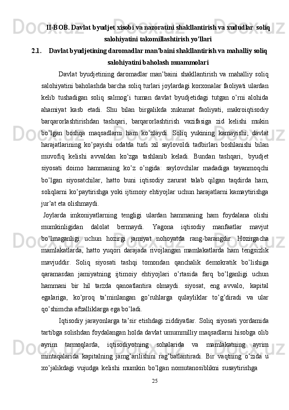 25II-BOB.   Davlat   byudjet   xisobi va nazoratini   shakllantirish   va   xududlar   soliq
salohiyatini   takomillashtirish yo’llari
2.1. Davlat byudjetining daromadlar man’baini shakllantirish va mahalliy   soliq
salohiyatini baholash   muammolari
Davlat   byudjetining   daromadlar   man’baini   shakllantirish   va   mahalliy   soliq
salohiyatini baholashda barcha soliq turlari joylardagi korxonalar faoliyati ulardan
kelib   tushadigan   soliq   salmog’i   tuman   davlat   byudjetidagi   tutgan   o’rni   alohida
ahamiyat   kasb   etadi.   Shu   bilan   birgalikda   xukumat   faoliyati,   makroiqtisodiy
barqarorlashtirishdan   tashqari,   barqarorlashtirish   vazifasiga   zid   kelishi   mukin
bo’lgan   boshqa   maqsadlarni   ham   ko’zlaydi.   Soliq   yukining   kamayishi,   davlat
harajatlarining   ko’payishi   odatda   turli   xil   saylovoldi   tadbirlari   boshlanishi   bilan
muvofiq   kelishi   avvaldan   ko’zga   tashlanib   keladi.   Bundan   tashqari,   byudjet
siyosati   doimo   hammaning   ko’z   o’ngida:   saylovchilar   madadiga   tayanmoqchi
bo’lgan   siyosatchilar,   hatto   buni   iqtisodiy   zarurat   talab   qilgan   taqdirda   ham,
soliqlarni ko’paytirishga yoki  ijtimoiy ehtiyojlar  uchun harajatlarni  kamaytirishga
jur’at eta   olishmaydi.
Joylarda   imkoniyatlarning   tengligi   ulardan   hammaning   ham   foydalana   olishi
mumkinligidan   dalolat   bermaydi.   Yagona   iqtisodiy   manfaatlar   mavjut
bo’lmaganligi   uchun   hozirgi   jamiyat   nohoyatda   rang-barangdir.   Hozirgacha
mamlakatlarda,   hatto   yuqori   darajada   rivojlangan   mamlakatlarda   ham   tengsizlik
mavjuddir.   Soliq   siyosati   tashqi   tomondan   qanchalik   demokratik   bo’lishiga
qaramasdan   jamiyatning   ijtimoiy   ehtiyojlari   o’rtasida   farq   bo’lganligi   uchun
hammani   bir   hil   tarzda   qanoatlantira   olmaydi.   siyosat,   eng   avvalo,   kapital
egalariga,   ko’proq   ta’minlangan   go’ruhlarga   qulayliklar   to’g’diradi   va   ular
qo’shimcha   afzalliklarga ega bo’ladi.
Iqtisodiy   jarayonlarga   ta’sir   etishdagi   ziddiyatlar.   Soliq   siyosati   yordamida
tartibga solishdan foydalangan holda davlat umummilliy maqsadlarni hisobga olib
ayrim   tarmoqlarda,   iqtisodiyotning   sohalarida   va   mamlakatning   ayrim
mintaqalarida   kapitalning   jamg’arilishini   rag’batlantiradi.   Bir   vaqtning   o’zida   u
xo’jalikdagi   vujudga   kelishi   mumkin   bo’lgan   nomutanosiblikni   susaytirishga 