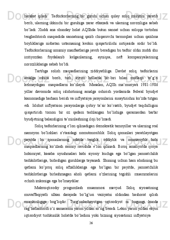 26harakat   qiladi.   Tadbirkorlarning   bir   guruhi   uchun   qulay   soliq   muhitini   yaratib
berib,   ularning   ikkinchi   bir   guruhiga   zarar   etkazadi   va   ularning   noroziligia   sabab
bo’ladi.   Xuddi   ana   shunday   holat   AQShda   butun   sanoat   uchun   soliqqa   tortishni
tenglashtirish   maqsadida   sanoatning   qazib   chiqaruvchi   tarmoqlari   uchun   qazilma
boyliklariga   nisbatan   ustamaning   keskin   qisqartirilishi   notijasida   sodir   bo’ldi.
Tadbirkorlarning umumiy manfaatlariga javob beradigan bu tadbir oldin xuddi shu
imtiyozdan   foydalanib   kelganlarning,   ayniqsa,   neft   kompaniyalarining
noroziliklariga   sabab   bo’ldi.
Tartibga   solish   maqsadlarining   ziddiyatliliga.   Davlat   soliq   tadbirlarini
amalga   oshira   borib,   turli,   ayrim   hollarda   bir-biri   bilan   mutlaqo   to’g’ri
kelmaydigan   maqsadlarni   ko’zlaydi.   Masalan,   AQSh   ma’muriyati   1981-1986
yillar   davomida   soliq   islohotining   amalga   oshirish   yordamida   federal   byudjet
kamomadiga barham berish va inflyatsiya jarayonlarini susaytirishni ko’zda tutgan
edi.   Islohot   inflyatsion   jarayonlarga   ijobiy   ta’sir   ko’rsatib,   byudjet   taqchilligini
qisqartirish   tomon   bir   oz   qadam   tashlangan   bo’lishiga   qaramasdan   barbir
byudjetning   balansligini   ta’minlashning   iloji   bo’lmadi.
Soliq tadbirlarining e’lon qilinadigan demokratik tamoyillar va ularning real
namoyon   bo’lishlari   o’rtasidagi   nomutonosiblik.   Soliq   qonunlari   yaratilayotgan
payitda   bu   qonunlarning   odatda   tenglik,   oddiylik   va   ommaviylik   kabi
maqsadlarning   ko’zlash   rasmiy   ravishda   e’lon   qilinadi.   Biroq   amaliyotda   ijroya
hokimiyat,   kasaba   uyushmalari   kabi   siyosiy   kuchga   ega   bo’lgan   jamoatchilik
tashkilotlariga,   birlashgan   guruhlarga   tayanadi.   Shuning   uchun   ham   aholining   bu
qatlami   ko’proq   soliq   afzalliklariga   ega   bo’lgan   bir   payitda,   jamoatchilik
tashkilotlariga   birlashmagan   aholi   qatlami   o’zlarining   tegishli   muammolarini
echish   imkoniga ega   bo’lmaydilar.
Makroiqtisodiy   prognozlash   muammosi   mavjud.   Soliq   siyosatining
muvaffaqiyatli   ulkan   darajada   bo’lg’usi   vaziyatni   oldindan   bashorat   qilish
mumkinligiga   bog’liqdir.   Turg’unlashayotgan   iqtisodiyot   ni   bugungi   kunda
rag’batlantirish o’z samarasini yarim yildan so’ng beradi. Lekin yarim yildan ekyin
iqtisodiyot   tushkunlik   holatda   bo’ladimi   yoki   bizning   siyosatimiz   inflyatsiya 