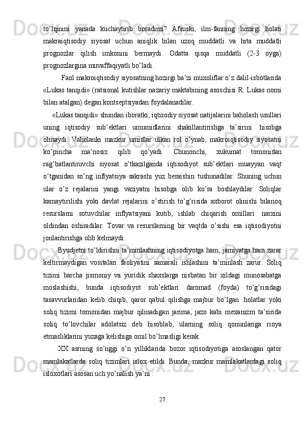 27to’lqinini   yanada   kuchaytirib   boradimi?   Afsuski,   ilm-fanning   hozirgi   holati
makraiqtisodiy   siyosat   uchun   aniqlik   bilan   uzoq   muddatli   va   hrta   muddatli
prognozlar   qilish   imkonini   bermaydi.   Odatta   qisqa   muddatli   (2-3   oyga)
prognozlargina   muvaffaqiyatli   bo’ladi.
Faol   makroiqtisodiy   siyosatning   hozirgi   ba’zi   muxoliflar o’z   dalil-isbotlarida
«Lukas tanqidi» (ratsional kutishlar nazariy maktabining asoschisi  R. Lukas nomi
bilan atalgan)   degan   kontseptsiyadan   foydalanadilar.
«Lukas tanqidi» shundan iboratki, iqtisodiy siyosat natijalarini baholash usullari
uning   iqtisodiy   sub’ektlari   umumidlarini   shakillantirishga   ta’sirini   hisobga
olmaydi.   Vaholanki   mazkur   umidlar   ulkan   rol   o’ynab,   makroiqtisodiy   siyosatni
ko’pincha   ma’nosiz   qilib   qo’yadi.   Chunonchi,   xukumat   tomonidan
rag’batlantiruvchi   siyosat   o’tkazilganda   iqtisodiyot   sub’ektlari   muayyan   vaqt
o’tganidan   so’ng   inflyatsiya   sakrashi   yuz   beraishin   tushunadilar.   Shuning   uchun
ular   o’z   rejalarini   yangi   vaziyatni   hisobga   olib   ko’ra   boshlaydilar.   Soliqlar
kamaytirilishi   yoki   davlat   rejalarini   o’stirish   to’g’risida   axborot   olinishi   bilanoq
resurslarni   sotuvchilar   inflyatsiyani   kutib,   ishlab   chiqarish   omillari   narxini
oldindan   oshiradilar.   Tovar   va   resurslarning   bir   vaqtda   o’sishi   esa   iqtisodiyotni
jonlantirishga   olib   kelmaydi.
Byudjetni to’ldirishni ta’minlashning iqtisodiyotga ham, jamiyatga ham zarar
keltirmaydigan   vositalari   faoliyatini   samarali   ishlashini   ta’minlash   zarur.   Soliq
tizimi   barcha   jismoniy   va   yuridik   shaxslarga   nisbatan   bir   xildagi   munosabatga
moslashishi,   bunda   iqtisodiyot   sub’ektlari   daromad   (foyda)   to’g’risidagi
tasavvurlaridan   kelib   chiqib,   qaror   qabul   qilishga   majbur   bo’lgan   holatlar   yoki
soliq   tizimi   tomonidan   majbur   qilinadigan   jarima,   jazo   kabi   mexanizm   ta’sirida
soliq   to’lovchilar   adolatsiz   deb   hisoblab,   ularning   soliq   qonunlariga   rioya
etmasliklarini   yuzaga   kelishiga   omil bo’lmasligi   kerak.
XX   asrning   so’nggi   o’n   yilliklarida   bozor   iqtisodiyotiga   asoslangan   qator
mamlakatlarda   soliq   tizimlari   islox   etildi.   Bunda,   mazkur   mamlakatlardagi   soliq
isloxotlari   asosan   uch   yo’nalish   ya’ni :