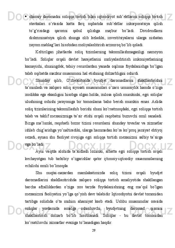 29 shaxsiy   daromadni   soliqqa   tortish   bilan   iqtisodiyot   sub’ektlarini   soliqqa   tortish
stavkalari   o’rtasida   katta   farq   oqibatida   sub’ektlar   inkorporatsiya   qilish
to’g’risidagi   qarorini   qabul   qilishga   majbur   bo’ladi.   Dividendlarni
diskriminatsiya   qilish   shunga   olib   keladiki,   investitsiyalarni   ularga   nisbatan
zayom   mablag’lari   hisobidan   moliyalashtirish   arzonroq   bo’lib   qoladi.
Keltirilgan   jihatlarda   soliq   tizimlarning   takomillashmaganligi   namoyon
bo’ladi.   Soliqlar   orqali   davlat   harajatlarini   moliyalashtirish   imkoniyatlarining
kamayishi,   shuningdek,   tabiiy   resurslardan   yanada   oqilona   foydalanishga   bo’lgan
talab   oqibatda   mazkur   muammoni   hal etishning   dolzarbligini   oshirdi.
Shunday   qilib,   O’zbekistonda   byudjet   daromadlarini   shakllantirishni
ta’minlash va xalqaro soliq siyosati  muammolari o’zaro umumiylik hamda o’ziga
xoslikka ega ekanligini hisobga olgan holda, xulosa qilish mumkinki, egri soliqlar
ulushining   oshishi   jarayoniga   bir   tomonlama   baho   berish   mumkin   emas.   Aslida
soliq tizimlarining takomillashib borishi shuni ko’rsatmoqdaki, egri soliqqa tortish
talab   va   taklif   mexanizmiga   ta’sir   etishi   orqali   raqobatni   buzuvchi   omil   sanaladi.
Bizga   ma’lumki,   raqobatli   bozor   tizimi   resurslarni   shunday   tovarlar   va   xizmatlar
ishlab chig’arishga yo’naltiradiki, ularga hammadan ko’ra ko’proq jamiyat ehtiyoj
sezadi,   aynan   shu   faoliyat   rivojiga   egri   soliqqa   tortish   mexanizmi   salbiy   ta’sirga
ega   bo’ladi.
Ayni   vaqtda   alohida   ta’kidlash   lozimki,   albatta   egri   soliqqa   tortish   orqali
kechayotgan   tub   tarkibiy   o’zgarishlar   qator   ijtimoiy-iqtisodiy   muammolarning
echilishi   omili   bo’lmoqda.
Shu   nuqtai-nazardan   mamlakatimizda   soliq   tizimi   orqali   byudjet
daromadlarini   shakllantirishda   xalqaro   soliqqa   tortish   amaliyotida   shakllangan
barcha   afzalliklardan   o’ziga   xos   tarzda   foydalanishning   eng   ma’qul   bo’lgan
mexanizmi faoliyatini yo’lga qo’yish davr talabidir Iqtisodiyotni davlat tomonidan
tartibga   solishda   o’ta   muhim   ahamiyat   kasb   etadi.   Ushbu   muammolar   orasida
soliqlar   yordamida   amalga   oshiriluvchi,   byudjetning   daromad   qismini
shakllantirish   dolzarb   bo’lib   hisoblanadi.   Soliqlar   -   bu   davlat   tomonidan
ko’rsatiluvchi   xizmatlar   evaziga   to’lanadigan haqdir. 