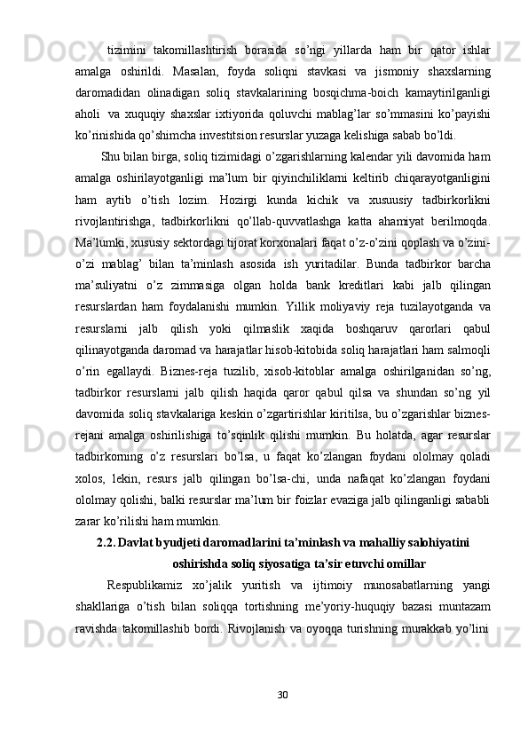 30tizimini   takomillashtirish   borasida   so’ngi   yillarda   ham   bir   qator   ishlar
amalga   oshirildi.   Masalan,   foyda   soliqni   stavkasi   va   jismoniy   shaxslarning
daromadidan   olinadigan   soliq   stavkalarining   bosqichma-boich   kamaytirilganligi
aholi   va   xuquqiy   shaxslar   ixtiyorida   qoluvchi   mablag’lar   so’mmasini   ko’payishi
ko’rinishida   qo’shimcha   investitsion   resurslar   yuzaga   kelishiga   sabab   bo’ldi.
Shu bilan birga, soliq tizimidagi o’zgarishlarning kalendar yili davomida ham
amalga   oshirilayotganligi   ma’lum   bir   qiyinchiliklarni   keltirib   chiqarayotganligini
ham   aytib   o’tish   lozim.   Hozirgi   kunda   kichik   va   xusuusiy   tadbirkorlikni
rivojlantirishga,   tadbirkorlikni   qo’llab-quvvatlashga   katta   ahamiyat   berilmoqda.
Ma’lumki, xususiy sektordagi tijorat korxonalari faqat o’z-o’zini qoplash va o’zini-
o’zi   mablag’   bilan   ta’minlash   asosida   ish   yuritadilar.   Bunda   tadbirkor   barcha
ma’suliyatni   o’z   zimmasiga   olgan   holda   bank   kreditlari   kabi   jalb   qilingan
resurslardan   ham   foydalanishi   mumkin.   Yillik   moliyaviy   reja   tuzilayotganda   va
resurslarni   jalb   qilish   yoki   qilmaslik   xaqida   boshqaruv   qarorlari   qabul
qilinayotganda daromad va harajatlar hisob-kitobida soliq harajatlari ham salmoqli
o’rin   egallaydi.   Biznes-reja   tuzilib,   xisob-kitoblar   amalga   oshirilganidan   so’ng,
tadbirkor   resurslarni   jalb   qilish   haqida   qaror   qabul   qilsa   va   shundan   so’ng   yil
davomida soliq stavkalariga keskin o’zgartirishlar kiritilsa, bu o’zgarishlar biznes-
rejani   amalga   oshirilishiga   to’sqinlik   qilishi   mumkin.   Bu   holatda,   agar   resurslar
tadbirkorning   o’z   resurslari   bo’lsa,   u   faqat   ko’zlangan   foydani   ololmay   qoladi
xolos,   lekin,   resurs   jalb   qilingan   bo’lsa-chi,   unda   nafaqat   ko’zlangan   foydani
ololmay qolishi, balki resurslar ma’lum bir foizlar evaziga jalb qilinganligi sababli
zarar   ko’rilishi ham   mumkin.
2.2. Davlat byudjeti daromadlarini ta’minlash va mahalliy salohiyatini
oshirishda   soliq   siyosatiga   ta’sir   etuvchi   omillar
Respublikamiz   xo’jalik   yuritish   va   ijtimoiy   munosabatlarning   yangi
shakllariga   o’tish   bilan   soliqqa   tortishning   me’yoriy-huquqiy   bazasi   muntazam
ravishda   takomillashib   bordi.   Rivojlanish   va   oyoqqa   turishning   murakkab   yo’lini