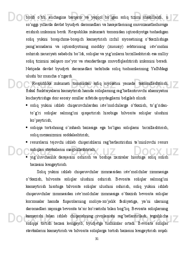 31bosib   o’tib,   anchagina   barqaror   va   yaqqol   bo’lgan   soliq   tizimi   shakillandi,   u
so’nggi yillarda davlat byudjeti daromadlari va harajatlarining muvozanatlashuviga
erishish imkonini berdi. Respublika xukumati   tomonidan iqtisodiyotga tushadigan
soliq   yukini   bosqichma-bosqich   kamaytirish   izchil   siyosatining   o’tkazilishiga
jamg’armalarni   va   iqtisodiyotning   moddiy   (xususiy)   sektorining   iste’molini
oshirish zaruriyati sababchi bo’ldi, soliqlar va yig’imlarni birxillashtirish esa milliy
soliq   tizimini   xalqaro   me’yor   va   standartlarga   muvofiqlashtirish   imkonini   beradi.
Natijada   davlat   byudjeti   daromadlari   tarkibida   soliq   tushumlarining   YaIMdagi
ulushi   bir   muncha   o’zgardi.
Respublika   xukumati   tomonidan   soliq   siyosatini   yanada   takomillashtirish,
fiskal funktsiyalarni kamaytirish hamda soliqlarning rag’batlantiruvchi ahamiyatini
kuchaytirishga   doir   asosiy   omillar sifatida   quydagilarni   belgilab   olindi:
 soliq   yukini   ishlab   chiqaruvchilardan   iste’molchilarga   o’tkazish,   to’g’ridan-
to’g’ri   soliqlar   salmog’ini   qisqartirish   hisobiga   bilvosita   soliqlar   ulushini
ko’paytirish;
 soliqqa   tortishning   o’xshash   bazasiga   ega   bo’lgan   soliqlarni   birxillashtirish,
soliq   mexanizmini soddalashtirish;
 resurslarni   tejovchi   ishlab   chiqarishlarni   rag’batlantirishni   ta’minlovchi   resurs
soliqlari   stavkalarini   maqbullashtirish;
 yig’iluvchanlik   darajasini   oshirish   va   boshqa   zaxiralar   hisobiga   soliq   solish
bazasini   kengaytirish.
Soliq   yukini   ishlab   chiqaruvchilar   zimmasidan   iste’molchilar   zimmasiga
o’tkazish,   bilvosita   soliqlar   ulushini   oshirish.   Bevosita   soliqlar   salmog’ini
kamaytirish   hisobiga   bilvosita   soliqlar   ulushini   oshirish,   soliq   yukini   ishlab
chiqaruvchilar   zimmasidan   iste’molchilar   zimmasiga   o’tkazish   bevosita   soliqlar
korxonalar   hamda   fuqarolarning   moliya-xo’jalik   faoliyatiga,   ya’ni   ularning
daromadlari xajmiga bevosita ta’sir ko’rsatishi bilan bog’liq. Bevosita soliqlarning
kamayishi   bilan   ishlab   chiqarishning   rivojlanishi   rag’batlantiriladi,   tegishlicha
soliqqa   tortish   bazasi   kengayib,   byudjetga   tushumlar   ortadi.   Bevosita   soliqlar
stavkalarini   kamaytirish   va   bilvosita   soliqlarga   tortish   bazasini   kengaytirish   orqali