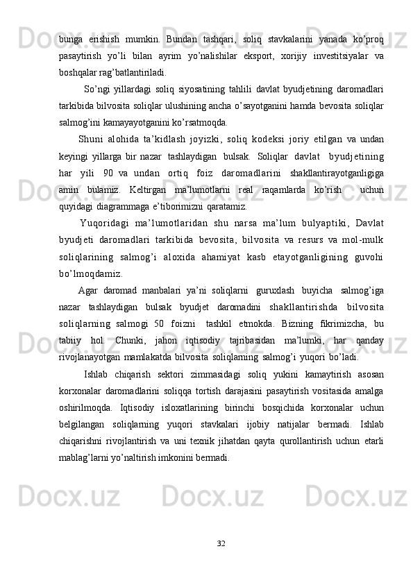 32bunga   erishish   mumkin.   Bundan   tashqari,   soliq   stavkalarini   yanada   ko’proq
pasaytirish   yo’li   bilan   ayrim   yo’nalishilar   eksport,   xorijiy   investitsiyalar   va
boshqalar   rag’batlantiriladi.
So’ngi   yillardagi   soliq   siyosatining   tahlili   davlat   byudjetining   daromadlari
tarkibida bilvosita soliqlar ulushining ancha o’sayotganini hamda bevosita soliqlar
salmog’ini   kamayayotganini ko’rsatmoqda.
Sh un i   alohida   ta’kidlash   joyizki,   soliq   kodeksi   joriy   etilgan   va   undan
keyingi   yillarga   bir   nazar   tashlaydigan   bulsak.   Soliqlar   davlat     by ud j e t i ni ng
har     yili     90   va   undan     ortiq     foiz     darom adlari ni     shakllantirayotganligiga
amin   bulamiz.   Keltirgan   ma’lumotlarni   real   raqamlarda   ko’rish       uchun
quyidagi   diagrammaga   e’tiborimizni   qaratamiz.
Y u q or i d a g i   m a ’ l um o t l a r i d a n   shu   na r s a   m a’ l u m   b u l y a p t i k i ,   Davlat
byudjeti   daromadlari   tarkibida   bevosita,   bilvosita   va   resurs   va   mol-mulk
soliqlarining   salmog’i   aloxida   ahamiyat   kasb   etayotganligining   guvohi
bo’lmoqdamiz.
Agar   daromad   manbalari   ya’ni   soliqlarni   guruxlash   buyicha   salmog’iga
nazar   tashlaydigan   bulsak   byudjet   daromadini   shakll anti ri shda   bilvosita
soliqlarning   salmogi   50   foizni     tashkil   etmokda.   Bizning   fikrimizcha,   bu
tabiiy   hol.   Chunki,   jahon   iqtisodiy   tajribasidan   ma’lumki,   har   qanday
rivojlanayotgan   mamlakatda   bilvosita   soliqlarning   salmog’i   yuqori   bo’ladi.
Ishlab   chiqarish   sektori   zimmasidagi   soliq   yukini   kamaytirish   asosan
korxonalar   daromadlarini   soliqqa   tortish   darajasini   pasaytirish   vositasida   amalga
oshirilmoqda.   Iqtisodiy   isloxatlarining   birinchi   bosqichida   korxonalar   uchun
belgilangan   soliqlarning   yuqori   stavkalari   ijobiy   natijalar   bermadi.   Ishlab
chiqarishni   rivojlantirish   va   uni   texnik   jihatdan   qayta   qurollantirish   uchun   etarli
mablag’larni   yo’naltirish imkonini   bermadi. 