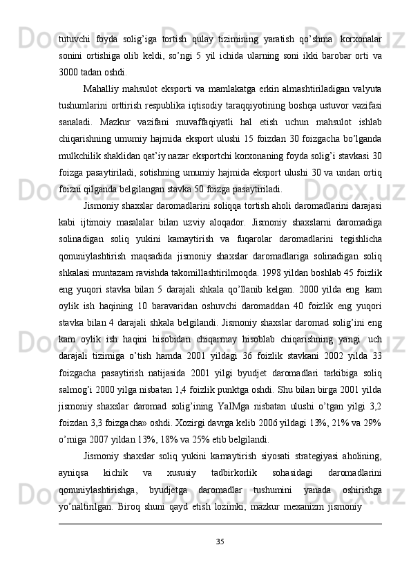 35tutuvchi   foyda   solig’iga   tortish   qulay   tizimining   yaratish   qo’shma   korxonalar
sonini   ortishiga   olib   keldi,   so’ngi   5   yil   ichida   ularning   soni   ikki   barobar   orti   va
3000   tadan   oshdi.
Mahalliy   mahsulot   eksporti   va   mamlakatga   erkin   almashtiriladigan   valyuta
tushumlarini  orttirish  respublika  iqtisodiy  taraqqiyotining   boshqa  ustuvor  vazifasi
sanaladi.   Mazkur   vazifani   muvaffaqiyatli   hal   etish   uchun   mahsulot   ishlab
chiqarishning umumiy hajmida eksport  ulushi  15 foizdan 30 foizgacha bo’lganda
mulkchilik shaklidan qat’iy nazar eksportchi korxonaning foyda solig’i stavkasi 30
foizga pasaytiriladi, sotishning umumiy hajmida eksport ulushi  30 va undan ortiq
foizni   qilganda belgilangan   stavka   50   foizga   pasaytiriladi.
Jismoniy shaxslar daromadlarini soliqqa tortish aholi daromadlarini darajasi
kabi   ijtimoiy   masalalar   bilan   uzviy   aloqador.   Jismoniy   shaxslarni   daromadiga
solinadigan   soliq   yukini   kamaytirish   va   fuqarolar   daromadlarini   tegishlicha
qonuniylashtirish   maqsadida   jismoniy   shaxslar   daromadlariga   solinadigan   soliq
shkalasi muntazam ravishda takomillashtirilmoqda. 1998 yildan boshlab 45 foizlik
eng   yuqori   stavka   bilan   5   darajali   shkala   qo’llanib   kelgan.   2000   yilda   eng   kam
oylik   ish   haqining   10   baravaridan   oshuvchi   daromaddan   40   foizlik   eng   yuqori
stavka bilan 4 darajali shkala belgilandi. Jismoniy shaxslar  daromad solig’ini eng
kam   oylik   ish   haqini   hisobidan   chiqarmay   hisoblab   chiqarishning   yangi   uch
darajali   tizimiga   o’tish   hamda   2001   yildagi   36   foizlik   stavkani   2002   yilda   33
foizgacha   pasaytirish   natijasida   2001   yilgi   byudjet   daromadlari   tarkibiga   soliq
salmog’i 2000 yilga nisbatan 1,4 foizlik punktga oshdi. Shu bilan birga 2001 yilda
jismoniy   shaxslar   daromad   solig’ining   YaIMga   nisbatan   ulushi   o’tgan   yilgi   3,2
foizdan   3,3   foizgacha»   oshdi.   Xozirgi   davrga   kelib   2006   yildagi   13%, 21%   va   29%
o’rniga   2007 yildan   13%,   18%   va   25%   etib   belgilandi.
Jismoniy   shaxslar   soliq   yukini   kamaytirish   siyosati   strategiyasi   aholining,
ayniqsa   kichik   va   xususiy   tadbirkorlik   sohasidagi   daromadlarini
qonuniylashtirishga,   byudjetga   daromadlar   tushumini   yanada   oshirishga
yo’naltirilgan.   Biroq   shuni   qayd   etish   lozimki,   mazkur   mexanizm   jismoniy