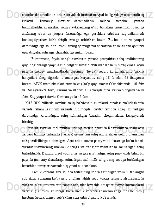 36shaxslar daromadlarini deklaratsiyalash instituti mavjud bo’lgandagina samaraliroq
ishlaydi.   Jismoniy   shaxslar   daromadlarini   soliqqa   tortishni   yanada
takomillashtirish   mazkur   soliq   stavkalarining   o’sib   borishini   pasaytirish   hisobiga
aholining   o’rta   va   yuqori   daromadga   ega   guruhlari   ortishini   rag’batlantirish
kontsepsiyasidan   kelib   chiqib   amalga   oshirilishi   lozim.   Bu   hol   o’rta   va   yuqori
daromadga ega soliq to’lovchilarning qonunga zid operatsiyalar sohasidan qonuniy
operatsiyalar   sohasiga   chiqishlariga   imkon   beradi.
Fikrimizcha,   foyda   solig’i   stavkasini   yanada   pasaytirish   soliq   undirishning
quyi pog’onasiga yaqinlashib qolganligimiz tufayli maqsadga muvofiq emas. Ayni
payitda   xorijiy   mamlakatlarda   daromad   (foyda)   solig’i   korxonalarning   barcha
harajatlari   chegirilganda   to’lanadigan   korparativ   soliq   18   foizdan   45   foizgacha
boradi. MDX mamlakaktlari orasida eng ko’p quyi stavka O’zbekistonda –10 foiz
va Rossiyada-24 foiz, Ukrainada-30 foiz. Olis xorijda quyi  stavka Vengriyada-18
foiz,   Eng   yuqori stavka Germaniyada-45   foiz.
2015-2022   yillarda   mazkur   soliq   bo’yicha   tushumlarni   quydagi   yo’nalishlarda
yanada   takomillashtirish   nazarda   tutilmoqda:   qaytar   tartibda   soliq   solinadigan
daromadga   kiritiladigan   soliq   solinadigan   bazadan   chegirmalarni   kengaytirish
hisobiga.
Yuridik  shaxslar  mol-mulkini  soliqqa   tortish   borasida   Respublikada  sekin   asta
xalqaro tizimga birlamchi (tarixiy) qiymatdan soliq undurishdan qoldiq qiymatdan
soliq undirilishga o’tkazilgan. Asta sekin stavka pasaytirilib, bazasiga ko’ra bir xil
yuridik   shaxslarning   mol-mulk   solig’i   va   transport   vositalariga   solinadigan   soliq
birlashtirildi. Benzin, dizel yoqilg’isi  va gaz iste’moliga soliq joriy etish bilan bir
payitda jismoniy shaxslarga solinadigan mol-mulk solig’ining soliqqa tortiladigan
bazasidan transport   vositalari   qiymati   olib   tashlandi.
Kichik korxonalarni soliqqa tortishning   soddalashtirilgan tizimini tanlangan
sub’ektlar   sonining   ko’payishi   omillari   tahlili   soliq   yukini   qisqartirish   maqsadida
yirik va o’tra korxonalarni parchalash, ular bazasida bir qator mayda korxonalarni
yaratish   (ishlovchilar   soniga   ko’ra   kichik   korxonalar   mezonlariga   mos   keluvchi)
hisobiga   kichik   biznes   sub’ektlari   soni ortayotganini   ko’rsatadi.
