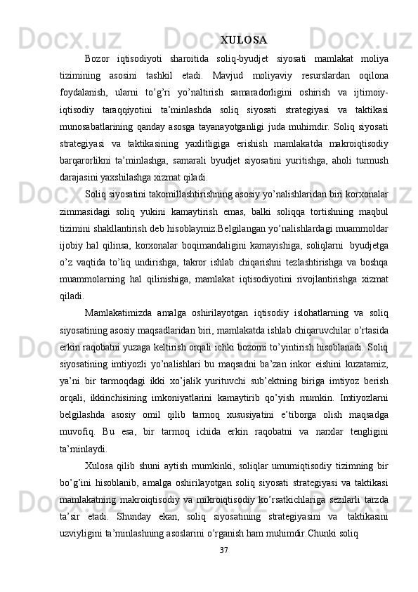 37 XULOSA  
Bozor   iqtisodiyoti   sharoitida   soliq-byudjet   siyosati   mamlakat   moliya
tizimining   asosini   tashkil   etadi.   Mavjud   moliyaviy   resurslardan   oqilona
foydalanish,   ularni   to’g’ri   yo’naltirish   samaradorligini   oshirish   va   ijtimoiy-
iqtisodiy   taraqqiyotini   ta’minlashda   soliq   siyosati   strategiyasi   va   taktikasi
munosabatlarining   qanday   asosga   tayanayotganligi   juda   muhimdir.   Soliq   siyosati
strategiyasi   va   taktikasining   yaxlitligiga   erishish   mamlakatda   makroiqtisodiy
barqarorlikni   ta’minlashga,   samarali   byudjet   siyosatini   yuritishga,   aholi   turmush
darajasini   yaxshilashga xizmat   qiladi.
Soliq siyosatini takomillashtirishning asosiy yo’nalishlaridan biri korxonalar
zimmasidagi   soliq   yukini   kamaytirish   emas,   balki   soliqqa   tortishning   maqbul
tizimini shakllantirish deb hisoblaymiz.Belgilangan yo’nalishlardagi muammoldar
ijobiy   hal   qilinsa,   korxonalar   boqimandaligini   kamayishiga,   soliqlarni   byudjetga
o’z   vaqtida   to’liq   undirishga,   takror   ishlab   chiqarishni   tezlashtirishga   va   boshqa
muammolarning   hal   qilinishiga,   mamlakat   iqtisodiyotini   rivojlantirishga   xizmat
qiladi.
Mamlakatimizda   amalga   oshirilayotgan   iqtisodiy   islohatlarning   va   soliq
siyosatining asosiy maqsadlaridan biri, mamlakatda ishlab chiqaruvchilar o’rtasida
erkin raqobatni yuzaga keltirish orqali ichki bozorni to’yintirish hisoblanadi. Soliq
siyosatining   imtiyozli   yo’nalishlari   bu   maqsadni   ba’zan   inkor   eishini   kuzatamiz,
ya’ni   bir   tarmoqdagi   ikki   xo’jalik   yurituvchi   sub’ektning   biriga   imtiyoz   berish
orqali,   ikkinchisining   imkoniyatlarini   kamaytirib   qo’yish   mumkin.   Imtiyozlarni
belgilashda   asosiy   omil   qilib   tarmoq   xususiyatini   e’tiborga   olish   maqsadga
muvofiq.   Bu   esa,   bir   tarmoq   ichida   erkin   raqobatni   va   narxlar   tengligini
ta’minlaydi.
Xulosa   qilib   shuni   aytish   mumkinki,   soliqlar   umumiqtisodiy   tizimning   bir
bo’g’ini   hisoblanib,   amalga   oshirilayotgan   soliq   siyosati   strategiyasi   va   taktikasi
mamlakatning   makroiqtisodiy   va   mikroiqtisodiy   ko’rsatkichlariga   sezilarli   tarzda
ta’sir   etadi.   Shunday   ekan,   soliq   siyosatining   strategiyasini   va   taktikasini
uzviyligini   ta’minlashning   asoslarini   o’rganish   ham   muhimdir.Chunki   soliq