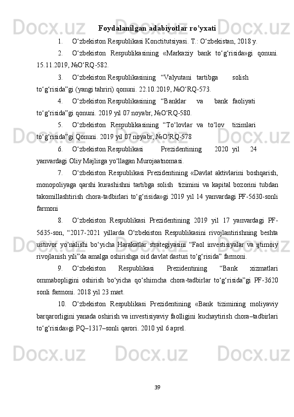 39Foydalanilgan adabiyotlar ro’yxati
1. O‘zbekiston   Respublikasi   Konctitutsiyasi.   T.:   O‘zbekistan,   2018   y.
2. O‘zbekiston   Respublikasining   «Markaziy   bank   to‘g‘risida»gi   qonuni.
15.11.2019,   №O‘RQ-582.
3. O‘zbekiston Respublikasining “Valyutani tartibga solish
to‘g‘risida”gi   (yangi   tahriri)   qonuni.   22.10.2019,   №O‘RQ-573.
4. O‘zbekiston Respublikasining “Banklar va bank faoliyati
to‘g‘risida”gi   qonuni.   2019   yil   07   noyabr,   №O‘RQ-580.
5. O‘zbekiston   Respublikasining   “To‘lovlar   va   to‘lov tizimlari
to‘g‘risida”gi   Qonuni.   2019   yil   07   noyabr,   №O‘RQ-578
6. O‘zbekiston Respublikasi Prezidentining 2020 yil 24
yanvardagi   Oliy   Majlisga   yo‘llagan   Murojaatnomasi.
7. O‘zbekiston   Respublikasi   Prezidentining   «Davlat   aktivlarini   boshqarish,
monopoliyaga   qarshi   kurashishni   tartibga   solish   tizimini   va   kapital   bozorini   tubdan
takomillashtirish   chora-tadbirlari   to‘g‘risida»gi   2019   yil   14 yanvardagi   PF-5630-sonli
farmoni
8. O‘zbekiston   Respublikasi   Prezidentining   2019   yil   17   yanvardagi   PF-
5635-son,   “2017-2021   yillarda   O‘zbekiston   Respublikasini   rivojlantirishning   beshta
ustuvor   yo‘nalishi   bo‘yicha   Harakatlar   strategiyasini   “Faol   investisiyalar   va   ijtimoiy
rivojlanish   yili”da   amalga oshirishga   oid davlat   dasturi   to‘g‘risida” farmoni.
9. O‘zbekiston   Respublikasi   Prezidentining   “Bank   xizmatlari
ommabopligini   oshirish   bo‘yicha   qo‘shimcha   chora-tadbirlar   to‘g‘risida”gi   PF-3620
sonli   farmoni.   2018   yil   23   mart.
10. O‘zbekiston   Respublikasi   Prezidentining   «Bank   tizimining   moliyaviy
barqarorligini yanada oshirish va investisiyaviy faolligini   kuchaytirish   chora–tadbirlari
to‘g‘risida»gi   PQ–1317–sonli   qarori.   2010   yil   6   aprel.