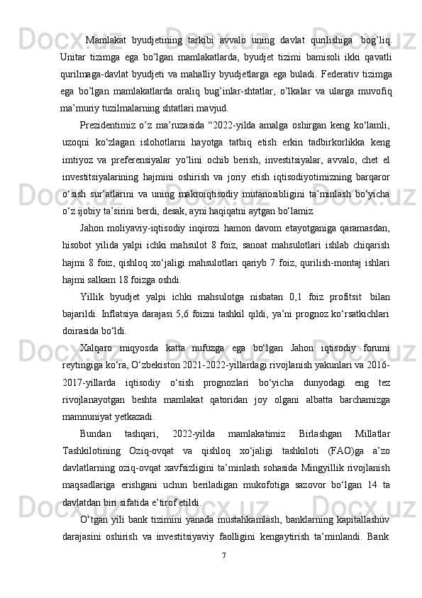 7Mamlakat   byudjetining   tarkibi   avvalo   uning   davlat   qurilishiga   bog’liq.
Unitar   tizimga   ega   bo’lgan   mamlakatlarda,   byudjet   tizimi   bamisoli   ikki   qavatli
qurilmaga-davlat   byudjeti   va   mahalliy   byudjetlarga   ega   buladi.   Federativ   tizimga
ega   bo’lgan   mamlakatlarda   oraliq   bug’inlar-shtatlar,   o’lkalar   va   ularga   muvofiq
ma’muriy   tuzilmalarning shtatlari mavjud.
Prezidentimiz   o’z   ma’ruzasida   “2022-yilda   amalga   oshirgan   keng   ko‘lamli,
uzoqni   ko‘zlagan   islohotlarni   hayotga   tatbiq   etish   erkin   tadbirkorlikka   keng
imtiyoz   va   preferensiyalar   yo‘lini   ochib   berish,   investitsiyalar,   avvalo,   chet   el
investitsiyalarining   hajmini   oshirish   va   joriy   etish   iqtisodiyotimizning   barqaror
o‘sish   sur’atlarini   va   uning   makroiqtisodiy   mutanosibligini   ta’minlash   bo‘yicha
o‘z   ijobiy   ta’sirini   berdi,   desak,   ayni   haqiqatni aytgan   bo‘lamiz.
Jahon   moliyaviy-iqtisodiy   inqirozi   hamon   davom   etayotganiga   qaramasdan,
hisobot   yilida   yalpi   ichki   mahsulot   8   foiz,   sanoat   mahsulotlari   ishlab   chiqarish
hajmi   8  foiz,  qishloq   xo‘jaligi  mahsulotlari  qariyb  7  foiz,  qurilish-montaj   ishlari
hajmi salkam   18   foizga oshdi.
Yillik   byudjet   yalpi   ichki   mahsulotga   nisbatan   0,1   foiz   profitsit   bilan
bajarildi. Inflatsiya darajasi 5,6 foizni tashkil qildi, ya’ni prognoz ko‘rsatkichlari
doirasida   bo‘ldi.
Xalqaro   miqyosda   katta   nufuzga   ega   bo‘lgan   Jahon   iqtisodiy   forumi
reytingiga ko‘ra, O‘zbekiston 2021-2022-yillardagi rivojlanish yakunlari va 2016-
2017-yillarda   iqtisodiy   o‘sish   prognozlari   bo‘yicha   dunyodagi   eng   tez
rivojlanayotgan   beshta   mamlakat   qatoridan   joy   olgani   albatta   barchamizga
mamnuniyat yetkazadi.
Bundan   tashqari,   2022-yilda   mamlakatimiz   Birlashgan   Millatlar
Tashkilotining   Oziq-ovqat   va   qishloq   xo‘jaligi   tashkiloti   (FAO)ga   a’zo
davlatlarning   oziq-ovqat   xavfsizligini   ta’minlash   sohasida   Mingyillik   rivojlanish
maqsadlariga   erishgani   uchun   beriladigan   mukofotiga   sazovor   bo‘lgan   14   ta
davlatdan   biri   sifatida   e’tirof etildi.
O‘tgan   yili   bank   tizimini   yanada   mustahkamlash,   banklarning   kapitallashuv
darajasini   oshirish   va   investitsiyaviy   faolligini   kengaytirish   ta’minlandi.   Bank