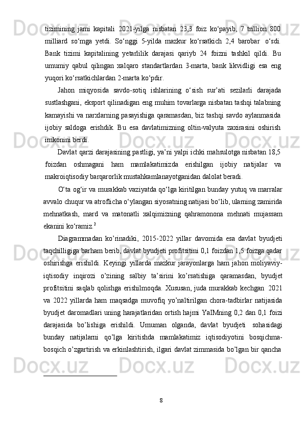 8tizimining   jami   kapitali   2021-yilga   nisbatan   23,3   foiz   ko‘payib,   7   trillion   800
milliard   so‘mga   yetdi.   So‘nggi   5-yilda   mazkur   ko‘rsatkich   2,4   barobar   o‘sdi.
Bank   tizimi   kapitalining   yetarlilik   darajasi   qariyb   24   foizni   tashkil   qildi.   Bu
umumiy   qabul   qilingan   xalqaro   standartlardan   3-marta,   bank   likvidligi   esa   eng
yuqori   ko‘rsatkichlardan   2-marta ko‘pdir.
Jahon   miqyosida   savdo-sotiq   ishlarining   o‘sish   sur’ati   sezilarli   darajada
sustlashgani, eksport qilinadigan eng muhim tovarlarga nisbatan tashqi talabning
kamayishi va narxlarning pasayishiga qaramasdan, biz tashqi savdo aylanmasida
ijobiy   saldoga   erishdik.   Bu   esa   davlatimizning   oltin-valyuta   zaxirasini   oshirish
imkonini berdi.
Davlat qarzi darajasining pastligi, ya’ni yalpi ichki mahsulotga nisbatan 18,5
foizdan   oshmagani   ham   mamlakatimizda   erishilgan   ijobiy   natijalar   va
makroiqtisodiy   barqarorlik mustahkamlanayotganidan   dalolat beradi.
O‘ta og‘ir va murakkab vaziyatda qo‘lga kiritilgan bunday yutuq va marralar
avvalo chuqur va atroflicha o‘ylangan siyosatning natijasi bo‘lib, ularning zamirida
mehnatkash,   mard   va   matonatli   xalqimizning   qahramonona   mehnati   mujassam
ekanini ko‘ramiz. 2
Diagrammadan   ko’rinadiki,   2015-2022   yillar   davomida   esa   davlat   byudjeti
taqchilligiga barham berib, davlat byudjeti profitsitini 0,1 foizdan 1,5 foizga qadar
oshirishga   erishildi.   Keyingi   yillarda   mazkur   jarayonlarga   ham   jahon   moliyaviy-
iqtisodiy   inqirozi   o’zining   salbiy   ta’sirini   ko’rsatishiga   qaramasdan,   byudjet
profitsitini saqlab  qolishga   erishilmoqda. Xususan,  juda   murakkab   kechgan   2021
va   2022   yillarda   ham   maqsadga   muvofiq   yo’naltirilgan   chora-tadbirlar   natijasida
byudjet daromadlari uning harajatlaridan ortish hajmi YaIMning 0,2 dan 0,1 foizi
darajasida   bo’lishiga   erishildi.   Umuman   olganda,   davlat   byudjeti   sohasidagi
bunday   natijalarni   qo’lga   kiritishda   mamlakatimiz   iqtisodiyotini   bosqichma-
bosqich   o’zgartirish   va   erkinlashtirish,   ilgari   davlat   zimmasida   bo’lgan   bir   qancha