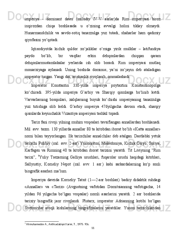 imperiya   -   dominant   davri   (milodiy   IV-V   asrlar)da   Rim   imperiyasi   biroz
inqirozdan   chiqa   boshlasada   u   o‘zining   avvalgi   holini   tiklay   olmaydi.
Hunarmandchilik   va   savdo-sotiq   tanazzulga   yuz   tutadi,   shaharlar   ham   qadimiy
qiyofasini yo‘qotadi. 
Iqtisodiyotda   kichik   quldor   xo‘jaliklar   o‘rniga   yirik   mulklar   –   latifundiya
paydo   bo‘lib,   bir   vaqtlar   erkin   dehqonlardan   chiqqan   qaram
dehqonlarmustamlakalar   yerlarida   ish   olib   boradi.   Rim   imperiyasi   mutlaq
monarxiyaga   aylanadi.   Uning   boshida   dominus,   ya’ni   xo‘jayin   deb   ataladigan
imperator turgan. Yangi din, xristianlik rivojlanib, ommalashadi. 
Imperator   Konstantin   330-yilda   imperiya   poytaxtini   Konstantinopolga
ko‘chiradi.   395-yilda   imperiya   G’arbiy   va   Sharqiy   qismlarga   bo‘linib   ketdi.
Varvarlarning   bosqinlari,   xalqlarning   buyuk   ko‘chishi   imperiyaning   tanazzulga
yuz   tutishiga   olib   keldi.   G’arbiy   imperiya   476yilgacha   davom   etadi,   sharqiy
qismlarda keyinchalik Vizantiya imperiyasi tashkil topadi.
Tarix fani rivoji yilning muhim voqealari tavsiflangan annallardan boshlanadi.
Mil. avv. taxm. 130 yillarda annallar 80 ta kitobdan iborat bo‘lib «Katta annallar»
nomi   bilan   tayyorlangan.   Ilk   tarixchilar   annalchilar   deb   atalgan.   Dastlabki   yetuk
tarixchi  Polibiy (mil. avv. 2-asr) Yunoniston, Makedoniya,  Kichik Osiyo, Suriya,
Karfagen   va   Rimning   40   ta   kitobdan   iborat   tarixini   yaratdi.   Tit   Liviyning   “Rim
tarixi”,   7
Yuliy   Tsezarning   Galliya   urushlari,   fuqarolar   urushi   haqidagi   kitoblari,
Sallyustiy,   Korneliy   Nepot   (mil.   avv.   1   asr.)   kabi   sarkardalarning   ko‘p   sonli
biografik asarlari ma’lum. 
Imperiya   davrida   Korneliy   Tatsit   (1—2-asr   boshlari)   badiiy   didaktik   ruhdagi
«Annallar»   va   «Tarix»   (Avgustning   vafotidan   Domitsianning   vafotigacha,   14
yildan   96   yilgacha   bo‘lgan   voqealar)   nomli   asarlarini   yaratdi.   2   asr   boshlarida
tarixiy   biografik   janr   rivojlandi.   Plutarx,   imperator   Adrianning   kotibi   bo‘lgan
Svetoniylar   atoqli   kishilarning   biografiyalarini   yaratdilar.   Yunon   tarixchilaridan
7
 Alimuhamedov A., Antik adabiyot tarixi, T., 1975. 93s.
11 