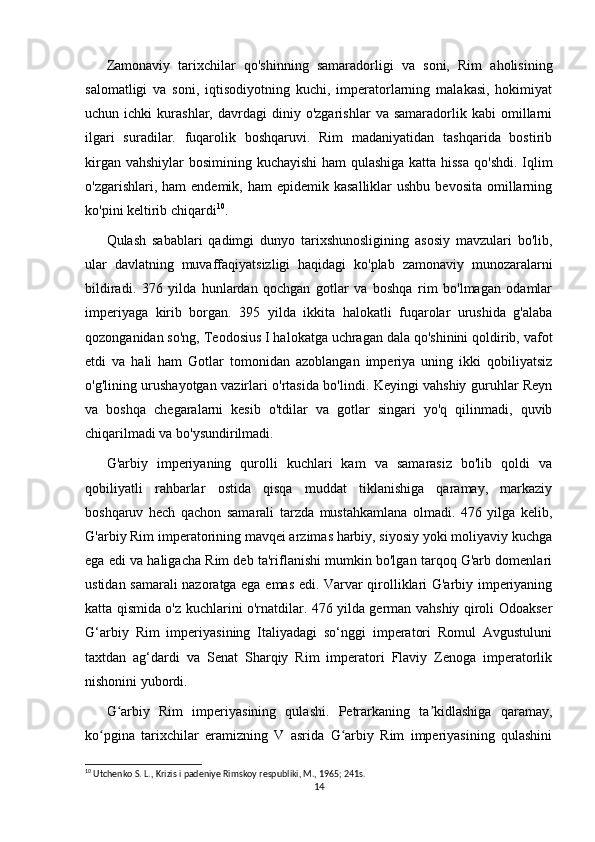Zamonaviy   tarixchilar   qo'shinning   samaradorligi   va   soni,   Rim   aholisining
salomatligi   va   soni,   iqtisodiyotning   kuchi,   imperatorlarning   malakasi,   hokimiyat
uchun  ichki   kurashlar,  davrdagi   diniy  o'zgarishlar   va  samaradorlik   kabi   omillarni
ilgari   suradilar.   fuqarolik   boshqaruvi.   Rim   madaniyatidan   tashqarida   bostirib
kirgan vahshiylar  bosimining kuchayishi  ham qulashiga katta hissa  qo'shdi. Iqlim
o'zgarishlari, ham  endemik,  ham  epidemik  kasalliklar   ushbu  bevosita  omillarning
ko'pini keltirib chiqardi 10
. 
Qulash   sabablari   qadimgi   dunyo   tarixshunosligining   asosiy   mavzulari   bo'lib,
ular   davlatning   muvaffaqiyatsizligi   haqidagi   ko'plab   zamonaviy   munozaralarni
bildiradi.   376   yilda   hunlardan   qochgan   gotlar   va   boshqa   rim   bo'lmagan   odamlar
imperiyaga   kirib   borgan.   395   yilda   ikkita   halokatli   fuqarolar   urushida   g'alaba
qozonganidan so'ng, Teodosius I halokatga uchragan dala qo'shinini qoldirib, vafot
etdi   va   hali   ham   Gotlar   tomonidan   azoblangan   imperiya   uning   ikki   qobiliyatsiz
o'g'lining urushayotgan vazirlari o'rtasida bo'lindi. Keyingi vahshiy guruhlar Reyn
va   boshqa   chegaralarni   kesib   o'tdilar   va   gotlar   singari   yo'q   qilinmadi,   quvib
chiqarilmadi va bo'ysundirilmadi.
G'arbiy   imperiyaning   qurolli   kuchlari   kam   va   samarasiz   bo'lib   qoldi   va
qobiliyatli   rahbarlar   ostida   qisqa   muddat   tiklanishiga   qaramay,   markaziy
boshqaruv   hech   qachon   samarali   tarzda   mustahkamlana   olmadi.   476   yilga   kelib,
G'arbiy Rim imperatorining mavqei arzimas harbiy, siyosiy yoki moliyaviy kuchga
ega edi va haligacha Rim deb ta'riflanishi mumkin bo'lgan tarqoq G'arb domenlari
ustidan samarali nazoratga ega emas edi. Varvar qirolliklari G'arbiy imperiyaning
katta qismida o'z kuchlarini o'rnatdilar. 476 yilda german vahshiy qiroli Odoakser
G‘arbiy   Rim   imperiyasining   Italiyadagi   so‘nggi   imperatori   Romul   Avgustuluni
taxtdan   ag‘dardi   va   Senat   Sharqiy   Rim   imperatori   Flaviy   Zenoga   imperatorlik
nishonini yubordi.
G arbiy   Rim   imperiyasining   qulashi.   Petrarkaning   ta kidlashiga   qaramay,ʻ ʼ
ko pgina   tarixchilar   eramizning   V   asrida   G arbiy   Rim   imperiyasining   qulashini	
ʻ ʻ
10
 Utchenko S. L., Krizis i padeniye Rimskoy respubliki, M., 1965; 241s.
14 
