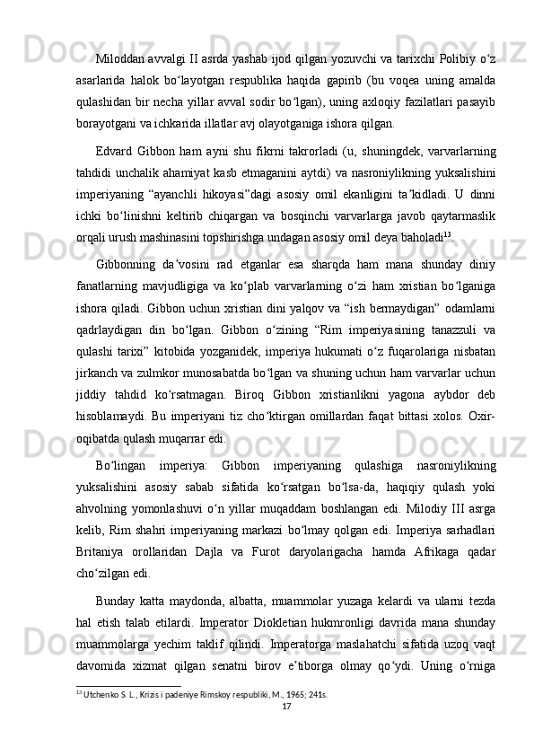 Miloddan avvalgi II asrda yashab ijod qilgan yozuvchi va tarixchi Polibiy o zʻ
asarlarida   halok   bo layotgan   respublika   haqida   gapirib   (bu   voqea   uning   amalda	
ʻ
qulashidan  bir   necha  yillar   avval   sodir  bo lgan),  uning axloqiy  fazilatlari   pasayib	
ʻ
borayotgani va ichkarida illatlar avj olayotganiga ishora qilgan.
Edvard   Gibbon   ham   ayni   shu   fikrni   takrorladi   (u,   shuningdek,   varvarlarning
tahdidi   unchalik  ahamiyat  kasb   etmaganini   aytdi)   va  nasroniylikning  yuksalishini
imperiyaning   “ayanchli   hikoyasi”dagi   asosiy   omil   ekanligini   ta kidladi.   U   dinni	
ʼ
ichki   bo linishni   keltirib   chiqargan   va   bosqinchi   varvarlarga   javob   qaytarmaslik	
ʻ
orqali urush mashinasini topshirishga undagan asosiy omil deya baholadi 13
. 
Gibbonning   da vosini   rad   etganlar   esa   sharqda   ham   mana   shunday   diniy	
ʼ
fanatlarning   mavjudligiga   va   ko plab   varvarlarning   o zi   ham   xristian   bo lganiga	
ʻ ʻ ʻ
ishora qiladi. Gibbon uchun xristian dini yalqov va “ish bermaydigan” odamlarni
qadrlaydigan   din   bo lgan.   Gibbon   o zining   “Rim   imperiyasining   tanazzuli   va	
ʻ ʻ
qulashi   tarixi”   kitobida   yozganidek,   imperiya   hukumati   o z   fuqarolariga   nisbatan	
ʻ
jirkanch va zulmkor munosabatda bo lgan va shuning uchun ham varvarlar uchun	
ʻ
jiddiy   tahdid   ko rsatmagan.   Biroq   Gibbon   xristianlikni   yagona   aybdor   deb	
ʻ
hisoblamaydi.   Bu   imperiyani   tiz   cho ktirgan   omillardan   faqat   bittasi   xolos.   Oxir-	
ʻ
oqibatda qulash muqarrar edi.
Bo lingan   imperiya:   Gibbon   imperiyaning   qulashiga   nasroniylikning	
ʻ
yuksalishini   asosiy   sabab   sifatida   ko rsatgan   bo lsa-da,   haqiqiy   qulash   yoki	
ʻ ʻ
ahvolning   yomonlashuvi   o n   yillar   muqaddam   boshlangan   edi.   Milodiy   III   asrga	
ʻ
kelib,   Rim   shahri   imperiyaning   markazi   bo lmay   qolgan   edi.   Imperiya   sarhadlari	
ʻ
Britaniya   orollaridan   Dajla   va   Furot   daryolarigacha   hamda   Afrikaga   qadar
cho zilgan edi. 	
ʻ
Bunday   katta   maydonda,   albatta,   muammolar   yuzaga   kelardi   va   ularni   tezda
hal   etish   talab   etilardi.   Imperator   Diokletian   hukmronligi   davrida   mana   shunday
muammolarga   yechim   taklif   qilindi.   Imperatorga   maslahatchi   sifatida   uzoq   vaqt
davomida   xizmat   qilgan   senatni   birov   e tiborga   olmay   qo ydi.   Uning   o rniga	
ʼ ʻ ʻ
13
 Utchenko S. L., Krizis i padeniye Rimskoy respubliki, M., 1965; 241s.
17 