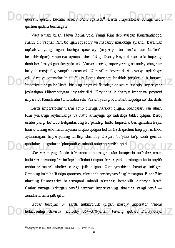 qudratli   qurolli   kuchlar   asosiy   o rin   egalladiʻ 14
.   Ba zi   imperatorlar   Rimga   hech	ʼ
qachon qadam bosmagan.
Vaqt   o tishi   bilan,   Nova   Roma   yoki   Yangi   Rim   deb   atalgan   Konstantinopol	
ʻ
shahri   bir   vaqtlar   Rim   bo lgan   iqtisodiy   va   madaniy   markazga   aylandi.   Bo linish	
ʻ ʻ
oqibatida   yangilangan   kuchga   qaramay   (imperiya   bir   necha   bor   bo linib,	
ʻ
birlashtirilgan),   imperiya   ayniqsa   shimoldagi   Dunay-Reyn   chegarasida   hujumga
dosh berolmaydigan darajada edi. Varvarlarning imperiyaning shimoliy chegarasi
bo ylab mavjudligi  yangilik emas edi. Ular yillar  davomida shu yerga joylashgan	
ʻ
edi.   Armiya   varvarlar   bilan   Yuliy   Sezar   davridan   boshlab   janglar   olib   borgan.
Imperiya   ikkiga   bo lindi,   birining   poytaxti   Rimda,   ikkinchisi   sharqiy   imperiyada	
ʻ
joylashgan   Nikomediyaga   joylashtirildi.   Keyinchalik   sharqiy   imperiya   poytaxti
imperator Konstantin tomonidan eski Vizantiyadagi Konstantinopolga ko chiriladi.	
ʻ
Ba zi   imperatorlar   ularni   sotib   olishga   harakat   qilgan,   boshqalari   esa   ularni	
ʼ
Rim   yerlariga   joylashishga   va   hatto   armiyaga   qo shilishga   taklif   qilgan.   Biroq	
ʻ
ushbu   yangi   ko chib   kelganlarning   ko pchiligi   hatto   fuqarolik   berilganidan   keyin	
ʻ ʻ
ham o zining eski madaniyatini saqlab qolgan holda, hech qachon haqiqiy rimlikka	
ʻ
aylanmagan.   Imperiyaning   zaifligi   shimoliy   chegara   bo ylab   ko p   sonli   german	
ʻ ʻ
qabilalari — gotlar to planganligi sababli aniqroq sezilib qoldi. 	
ʻ
Ular   imperiyaga   bostirib   kirishni   xohlamagan,   ular   bosqinchi   bo lishni   emas,	
ʻ
balki imperiyaning bir bo lagi bo lishni istagan. Imperiyada jamlangan katta boylik	
ʻ ʻ
ushbu   xilma-xil   aholini   o ziga   jalb   qilgan.   Ular   yaxshiroq   hayotga   intilgan.	
ʻ
Sonining ko p bo lishiga qaramay, ular hech qanday xavf tug dirmagan. Biroq Rim	
ʻ ʻ ʻ
ularning   iltimoslarini   bajarmagani   sababli   o rtadagi   keskinlik   kuchayib   ketdi.	
ʻ
Gotlar   yuzaga   keltirgan   xavfli   vaziyat   imperiyaning   sharqida   yangi   xavf   —
xunnlarni ham jalb qildi.
Gotlar   bosqini:   IV   asrda   hukmronlik   qilgan   sharqiy   imperator   Valens
hukmronligi   davrida   (milodiy   364–378-yillar)   terving   gotlari   Dunay-Reyn
14
 Sergeyenko M., Jizn Drevnego Rima, M. — L., 1964; 48s.
18 
