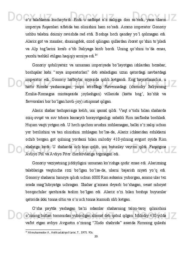 o z   talablarini   kuchaytirdi.   Endi   u   nafaqat   o z   xalqiga   don   so radi,   yana   ularniʻ ʻ ʻ
imperiya  fuqarolari  sifatida   tan  olinishini   ham   so radi.   Ammo  imperator   Gonoriy	
ʻ
ushbu   talabni   doimiy   ravishda   rad   etdi.   Boshqa   hech   qanday   yo l   qolmagan   edi.	
ʻ
Alarix got va xunnlar, shuningdek, ozod qilingan qullardan iborat qo shin to pladi	
ʻ ʻ
va   Alp   tog larini   kesib   o tib   Italiyaga   kirib   bordi.   Uning   qo shini   to da   emas,	
ʻ ʻ ʻ ʻ
yaxshi tashkil etilgan haqiqiy armiya edi. 16
Gonoriy   qobiliyatsiz   va   umuman   imperiyada   bo layotgan   ishlardan   bexabar,	
ʻ
boshqalar   kabi   “soya   imperatorlari”   deb   ataladigan   uzun   qatordagi   navbatdagi
imperator   edi.   Gonoriy   harbiylar   soyasida   qolib   ketgandi.   Eng   hayratlanarlisi,   u
hatto   Rimda   yashamagan,   yaqin   atrofdagi   Ravennadagi   (shimoliy   Italiyaning
Emilia-Romagna   mintaqasida   joylashgan)   villasida   (katta   bog ,   ko shk   va	
ʻ ʻ
favvoralari bor bo lgan hovli-joy) istiqomat qilgan.	
ʻ
Alarix   shahar   tashqarisiga   kelib,   uni   qamal   qildi.   Vaqt   o tishi   bilan   shaharda	
ʻ
oziq-ovqat   va  suv  tobora  kamayib  borayotganligi   sababli  Rim   zaiflasha  boshladi.
Hujum vaqti yetgan edi. U hech qachon urushni xohlamagan, balki o z xalqi uchun	
ʻ
yer   berilishini   va   tan   olinishini   xohlagan   bo lsa-da,   Alarix   ichkaridan   eshiklarni	
ʻ
ochib   bergan   got   qulning   yordami   bilan   milodiy   410-yilning   avgust   oyida   Rim
shahriga   kirdi.   U   shaharda   uch   kun   qolib,   uni   butunlay   vayron   qildi.   Faqatgina
Avliyo Pol va Avliyo Piter cherkovlariga tegmagan edi. 
Gonoriy vaziyatning jiddiyligini umuman ko rishga qodir emas edi. Alarixning	
ʻ
talablariga   vaqtincha   rozi   bo lgan   bo lsa-da,   ularni   bajarish   niyati   yo q   edi.	
ʻ ʻ ʻ
Gonoriy shaharni himoya qilish uchun 6000 Rim askarini yuborgan, ammo ular tez
orada   mag lubiyatga   uchragan.   Shahar   g aznasi   deyarli   bo shagan,   senat   nihoyat	
ʻ ʻ ʻ
bosqinchilar   qarshisida   taslim   bo lgan   edi.   Alarix   o zi   bilan   boshqa   buyumlar	
ʻ ʻ
qatorida ikki tonna oltin va o n uch tonna kumush olib ketgan.	
ʻ
O sha   paytda   yashagan   ba zi   odamlar   shaharning   talon-taroj   qilinishini	
ʻ ʼ
o zining butlari tomonidan yuborilgan alomat deb qabul qilgan. Milodiy 430-yilda	
ʻ
vafot   etgan   avliyo   Avgustin   o zining   “Xudo   shahrida”   asarida   Rimning   qulashi	
ʻ
16
 Alimuhamedov A., Antik adabiyot tarixi, T., 1975. 93s.
20 