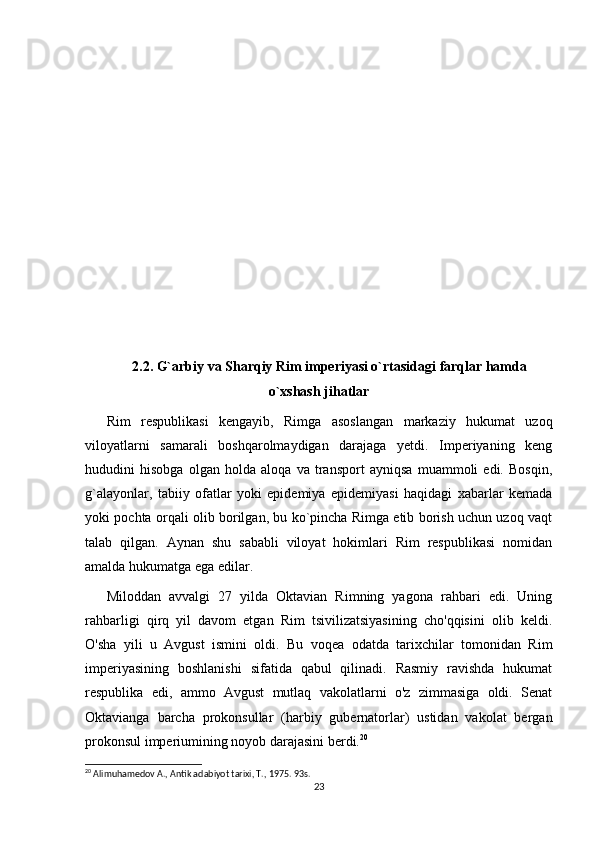 2.2. G`arbiy va Sharqiy Rim imperiyasi o`rtasidagi farqlar hamda
o`xshash jihatlar
Rim   respublikasi   kengayib,   Rimga   asoslangan   markaziy   hukumat   uzoq
viloyatlarni   samarali   boshqarolmaydigan   darajaga   yetdi.   Imperiyaning   keng
hududini   hisobga   olgan   holda   aloqa   va   transport   ayniqsa   muammoli   edi.   Bosqin,
g`alayonlar,   tabiiy   ofatlar   yoki   epidemiya   epidemiyasi   haqidagi   xabarlar   kemada
yoki pochta orqali olib borilgan, bu ko`pincha Rimga etib borish uchun uzoq vaqt
talab   qilgan.   Aynan   shu   sababli   viloyat   hokimlari   Rim   respublikasi   nomidan
amalda hukumatga ega edilar.
Miloddan   avvalgi   27   yilda   Oktavian   Rimning   yagona   rahbari   edi.   Uning
rahbarligi   qirq   yil   davom   etgan   Rim   tsivilizatsiyasining   cho'qqisini   olib   keldi.
O'sha   yili   u   Avgust   ismini   oldi.   Bu   voqea   odatda   tarixchilar   tomonidan   Rim
imperiyasining   boshlanishi   sifatida   qabul   qilinadi.   Rasmiy   ravishda   hukumat
respublika   edi,   ammo   Avgust   mutlaq   vakolatlarni   o'z   zimmasiga   oldi.   Senat
Oktavianga   barcha   prokonsullar   (harbiy   gubernatorlar)   ustidan   vakolat   bergan
prokonsul imperiumining noyob darajasini berdi. 20
20
 Alimuhamedov A., Antik adabiyot tarixi, T., 1975. 93s.
23 