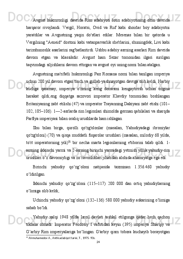 Avgust   hukmronligi   davrida   Rim   adabiyoti   lotin   adabiyotining   oltin   davrida
barqaror   rivojlandi.   Vergil,   Horatsi,   Ovid   va   Ruf   kabi   shoirlar   boy   adabiyotni
yaratdilar   va   Avgustning   yaqin   do'stlari   edilar.   Mesenas   bilan   bir   qatorda   u
Vergilning "Aeneid" dostoni kabi vatanparvarlik she'rlarini, shuningdek, Livi kabi
tarixshunoslik asarlarini rag'batlantirdi. Ushbu adabiy asrning asarlari Rim davrida
davom   etgan   va   klassikdir.   Avgust   ham   Sezar   tomonidan   ilgari   surilgan
taqvimdagi siljishlarni davom ettirgan va avgust oyi uning nomi bilan atalgan. 
Avgustning   ma'rifatli   hukmronligi   Pax   Romana   nomi   bilan   tanilgan   imperiya
uchun 200 yil davom etgan tinch va gullab-yashnayotgan davrga olib keldi. Harbiy
kuchga   qaramay,   imperiya   o'zining   keng   doirasini   kengaytirish   uchun   ozgina
harakat   qildi;eng   diqqatga   sazovori   imperator   Klavdiy   tomonidan   boshlangan
Britaniyaning zabt etilishi (47) va imperator Trayanning Dakiyani zabt etishi (101–
102, 105–106). 1—2-asrlarda rim legionlari shimolda german qabilalari va sharqda
Parfiya imperiyasi bilan oraliq urushlarda ham ishlagan.
Shu   bilan   birga,   qurolli   qo'zg'olonlar   (masalan,   Yahudiyadagi   ibroniylar
qo'zg'oloni) (70) va qisqa muddatli fuqarolar urushlari (masalan, milodiy 68 yilda,
to'rt   imperatorning   yili) 21
  bir   necha   marta   legionlarning   e'tiborini   talab   qildi.   1-
asrning ikkinchi yarmi va 2-asrning birinchi yarmidagi yetmish yillik yahudiy-rim
urushlari o z davomiyligi va zo ravonliklari jihatidan alohida ahamiyatga ega edi.ʻ ʻ
Birinchi   yahudiy   qo zg oloni   natijasida   taxminan   1.356.460   yahudiy	
ʻ ʻ
o ldirilgan.	
ʻ
Ikkinchi   yahudiy   qo zg oloni   (115–117)   200   000   dan   ortiq   yahudiylarning	
ʻ ʻ
o limiga olib keldi;	
ʻ
Uchinchi yahudiy qo zg oloni (132–136) 580 000 yahudiy askarining o limiga	
ʻ ʻ ʻ
sabab bo ldi. 	
ʻ
Yahudiy   xalqi   1948   yilda   Isroil   davlati   tashkil   etilgunga   qadar   hech   qachon
tiklana   olmadi.   Imperator   Feodosiy   I   vafotidan   keyin   (395)   imperiya   Sharqiy   va
G arbiy   Rim   imperiyalariga   bo lingan.   G'arbiy   qism   tobora   kuchayib   borayotgan	
ʻ ʻ
21
 Alimuhamedov A., Antik adabiyot tarixi, T., 1975. 93s.
24 