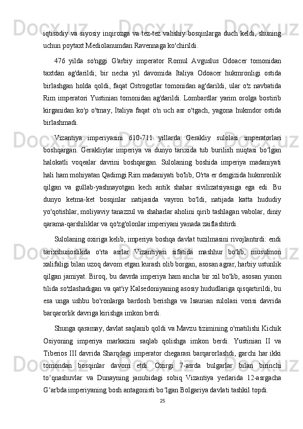 iqtisodiy  va   siyosiy   inqirozga   va  tez-tez   vahshiy   bosqinlarga   duch  keldi,   shuning
uchun poytaxt Mediolanumdan Ravennaga ko'chirildi.
476   yilda   so'nggi   G'arbiy   imperator   Romul   Avguslus   Odoacer   tomonidan
taxtdan   ag'darildi;   bir   necha   yil   davomida   Italiya   Odoacer   hukmronligi   ostida
birlashgan   holda   qoldi,   faqat   Ostrogotlar   tomonidan   ag'darildi,   ular   o'z   navbatida
Rim imperatori Yustinian tomonidan ag'darildi. Lombardlar yarim orolga bostirib
kirganidan   ko'p   o'tmay,   Italiya   faqat   o'n   uch   asr   o'tgach,   yagona   hukmdor   ostida
birlashmadi.
Vizantiya   imperiyasini   610-711   yillarda   Gerakliy   sulolasi   imperatorlari
boshqargan.   Gerakliylar   imperiya   va   dunyo   tarixida   tub   burilish   nuqtasi   bo lganʻ
halokatli   voqealar   davrini   boshqargan.   Sulolaning   boshida   imperiya   madaniyati
hali ham mohiyatan Qadimgi Rim madaniyati bo'lib, O'rta er dengizida hukmronlik
qilgan   va   gullab-yashnayotgan   kech   antik   shahar   sivilizatsiyasiga   ega   edi.   Bu
dunyo   ketma-ket   bosqinlar   natijasida   vayron   bo'ldi,   natijada   katta   hududiy
yo'qotishlar, moliyaviy tanazzul va shaharlar aholini qirib tashlagan vabolar, diniy
qarama-qarshiliklar va qo'zg'olonlar imperiyani yanada zaiflashtirdi.
Sulolaning oxiriga kelib, imperiya boshqa davlat tuzilmasini rivojlantirdi: endi
tarixshunoslikda   o'rta   asrlar   Vizantiyasi   sifatida   mashhur   bo'lib,   musulmon
xalifaligi bilan uzoq davom etgan kurash olib borgan, asosan agrar, harbiy ustunlik
qilgan jamiyat. Biroq, bu davrda imperiya ham ancha bir xil bo'lib, asosan yunon
tilida so'zlashadigan va qat'iy Kalsedoniyaning asosiy hududlariga qisqartirildi, bu
esa   unga   ushbu   bo'ronlarga   bardosh   berishga   va   Isaurian   sulolasi   vorisi   davrida
barqarorlik davriga kirishga imkon berdi.
Shunga qaramay, davlat saqlanib qoldi va Mavzu tizimining o'rnatilishi Kichik
Osiyoning   imperiya   markazini   saqlab   qolishga   imkon   berdi.   Yustinian   II   va
Tiberios III davrida Sharqdagi imperator chegarasi  barqarorlashdi, garchi har ikki
tomondan   bosqinlar   davom   etdi.   Oxirgi   7-asrda   bulgarlar   bilan   birinchi
to qnashuvlar   va   Dunayning   janubidagi   sobiq   Vizantiya   yerlarida   12-asrgacha	
ʻ
G arbda imperiyaning bosh antagonisti bo lgan Bolgariya davlati tashkil topdi.
ʻ ʻ
25 